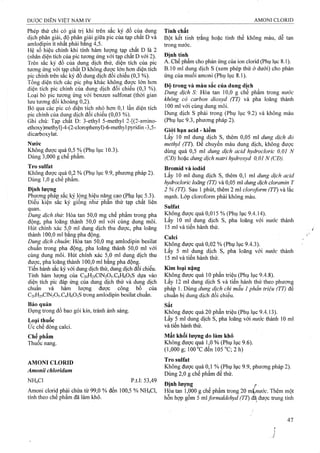 Phép thử chỉ có giá trị khi trên sắc ký đồ của dung
dịch phân giải, độ phân giải giữa pic của tạp chât D và
amlodipin ít nhất phải băng 4,5.
Hệ số hiệu chỉnh khi tính hàm lượng tạp chât D là 2
(nhân diện tích của pic tương ứng với tạp chất D với 2).
Trên sắc ký đồ của dung dịch thử, diện tích của pic
tương úng với tạp chất D không được lớn hơn diện tích
pic chính frên sắc ký đồ dung dịch đối chiếu (0,3 %).
Tổng diện tích các pic phụ khác không được lớn hơn
diện tích pic chính của dung dịch đôi chiêu (0,3 %).
Loại bỏ pic tương ứng với benzen sulfonat (thời gian
lưu tương đối khoảng 0,2).
Bỏ qua các pic có diện tích nhỏ hơn 0,1 lần diện tích
pic chính của dung dịch đối chiếu (0,03 %).
Ghi chú: Tạp chat D: 3-ethyl 5-methyI 2-[(2-amino-
ethoxy)methyl]-4-(2-clorophenyl)-6-methyl pyridin-3,5-
dicarboxylat.
Nước
Không được quá 0,5 % (Phụ lục 10.3).
Dùng 3,000 g chế phẩm.
Tro Sulfat
Không được qụá 0,2 % (Phụ lục 9.9, phương pháp 2).
Dùng 1,0 g chế phẩm.
Định lượng
Phương phá}3 sắc ký lọng hiệu năng cao (Phu lục 5.3).
Điều kiẹn sẳc ky giong níiư phần thử tạp chất liên
quan.
Dung dịch thừ. Hòa tan 50,0 mg chế phẩm trong pha
động, pha loãng thành 50,0 ml với cùng dung môi.
Hút chính xác 5,0 ml dung dịch thu được, pha loãng
thành 100,0 ml bằng pha động.
Dung dịch chuẩn: Hòa tan 50,0 mg amlodipin besilat
chuẩn trong pha động, pha loãng thành 50,0 ml với
cùng dung môi. Hút chính xác 5,0 ml dung dịch thu
được, pha loãng thành 100,0 ml bằng pha động.
Tiến hành sắc ký với dung dịch thử, dung dịch đối chiếu.
Tính hàm lượng của C20H25CIN2O5.C6H6O3S dựa vào
diện tích pic đáp ứng của dung dịch thử và dung dịch
chuẩn và hàm lượng được công bố của
C20H25CIN2O5.C6H6O3S trong amlodipin besilat chuẩn.
Bảo quản
Đựng trong đồ bao gói kín, tránh ánh sáng.
Loại thuốc
ức chế dòng calci.
Chế phẩm
Thuốc nang.
AMONI CLORID
Amonii chloridum
NH4CI p.t.l: 53,49
Amoni clorid phải chứa từ 99,0 % đến 100,5 % NH4CI,
tính theo chế phẩm đã làm khô.
Tính chất
Bột kết tinh trắng hoặc tinh thể không màu, dễ tan
trong nước.
Định tính
A. Chế phẩm cho phản ứng của ion clorid (Phụ lục 8.1).
B.IO ml dung dịch s (xem phép thử ở dưới) cho phản
ứng của muối amoni (Phụ lục 8.1).
Độ trong và màu sắc của dung dịch
Dung dịch S: Hòa tan 10,0 g chế phẩm trong nước
không có carbon dioxyd (TT) và pha loãng thành
100 ml với cùng dung môi.
Dung dịch s phải trong (Phụ lục 9.2) và không màu
(Phụ lục 9.3, phương pháp 2).
Giói hạn acid - kiềm
Lấy 10 ml dung dịch s, thêm 0,05 ml dung dịch đỏ
methyl (TT). Đe chuyển màu dung dịch, không được
dùng quá 0,5 ml dung dịch acid hydrocloric 0,01 N
(CĐ) hoặc dung dịch natri hydroxyd 0,01 N (CĐ).
Bromid và iodid
Lấy 10 ml dung dịch s, thêm 0,1 ml dung dịch acid
hydrocloric loãng (TT) và 0,05 rnl dung dịch cloramin T
2 % (TT). Sau 1 phút, thêm 2 ml cloroform (TT) và lắc
mạnh. Lớp cloroform phải không màu.
Sulfat
Không được quá 0,015 % (Phụ lục 9.4.14).
Lấy 10 ml dung dịch s, pha loãng với nước thành
15 ml và tiến hành thử.
Calci
Không được quá 0,02 % (Phụ lục 9.4.3).
Lấy 5 ml dung dịch s, pha loãng với nước thành
15 ml và tiến hành thử.
Kim loại nặng
Không được quá 10 phần triệu (Phụ lục 9.4.8).
Lấy 12 ml dung dịch s và tiến hành thử theo phương
pháp 1. Dùng dung dịch chì mẫu 1phần triệu (TT) để
chuẩn bị dung dịch đối chiếu.
Sắt
Không được quá 20 phần triệu (Phụ lục 9.4.13).
Lấy 5 ml dung dịch s, pha loãng với nước thành 10 m!
và tiến hành thử.
Mất khối Iưọng do làm khô
Không được "qua 1,0 % (Phụ lục 9.6).
(l,000g; 100°Cđen 105“C ;2h)
Tro Sulfat
Không được quá 0,1 % (Phụ lục 9.9, phương pháp 2).
Dùng 2,0 g chế phẩm để thử.
Định lượng ^
Hòa tan 1,000 g chế phẩm trong 20 xáịptớc. Thêm một
hỗn họp gồm 5 mlformaldehyd (TT) đạ được ừung tính
• /
 