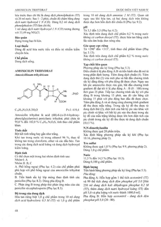 hóa trước theo chỉ thị là dung dịch phenolphtaleỉn (TT)
và 20 ml nước. Sau 1 - 2 phút, chuẩn độ chậm bằng dung
dịch natrỉ hydroxyd 1 N (CĐ). Dùng 0,2 ml dung dịch
phenolphtaleỉn (TT) làm chỉ thị.
1 ml dung dịch natri hydroxyd 1 N (CĐ) tương đương
với 53,49 mgNH4Cl.
Bảo quản
Đựng trong bao bì kín.
Loại thuốc
Dùng để acid hóa nước tiểu và điều trị nhiễm kiềm
chuyen hóa.
Chế phẩm
Dung dịch uống.
AMOXICILIN TRfflYDRAT
Amoxicillìnum trihydricum
H NH2
^ĩ
C16H19N3O5S.3H2O
.3H2O
p.tl: 419,4
Amoxicilin trihydrat là acid (6R)-6-(a-D-4-hydroxy-
phenylglycylamino) penicilanic trihydrat, phải chứa từ
95,0 % đến 102,0 % C16H19N3O5S, tính theo chế phẩm
khan.
Tính chất
Bột kết tinh trắng hay gần như trắng.
Khó tan trong nước và trong ethanol 96 %, thực tế
không tan trong cloroform, ether và các dầu béo. Tan
trong các dung dịch acid loãng và dung dịch hydroxyd
kiềm loãng.
Định tính
Có thể chọn một trong hai nhóm định tính sau:
Nhóm4: A
Nhóm II; B, c
A. Phổ hồng ngoại (Phụ lục 4.2) của chế phẩm phải
phù hợp với phổ hồng ngoại của amoxicilin trihydrat
chuẩn.
B. Tiến hành sắc ký lóp mỏng theo định tính các
penicilin (Phụ lục 8.2). Dùng pha động B.
c. Phản ứng B trong phép thử phản ứng màu của các
penicilin và cephalosporin (Phụ lục 8.3).
Độ trong của dung dịch
Hòa tan riêng biệt 1,0 g chế phẩm trong 10 ml dung
dịch acỉd hydrocloric 0,5 M (TT) và 1,0 g chế phẩm
trong 10 ml dung dịch amonỉac 2 M (TT). Quan sát
ngay sau khi hòa tan, cả hai dung dịch trên không
được đục hơn hỗn dịch đối chiếu II (Phụ lục 9.2).
. ..Từ 3,5 đến 5,5 (Phụ lục 6.2).^
Xác định trên dung dịch chế phẩm 0,2 % trong nước
không có carbon dioxyd (TT), được hòa tan bằng cách
lắc siêu âm hoặc đun nóng nhẹ.
Góc quay cực riêng
Từ +290° đến +315°, tính theo chế phẩm khan (Phụ
lục 5.13).
Xác định trên dung dịch chế phẩm 0,2 % trong nước
không có carbon dioxyd (TT).
Tạp chất liên quan
Phương pháp sắc ký lỏng (Phụ lục 5.3)
Điều chỉnh tỉ lệ pha động A:B và tiến hành như đã mô tả
trong phần định lượng. Tiêm dung dịch chuẩn (4). Tiêm
dung dịch thử (2) vừa mới pha và bắt đầu chương trình
sắc ký đẳng dòng với pha động đã được chọn. Ngay sau
khi pic amoxicilin được rửa giải, bắt đầu chương trình
gradient để đạt tới tỉ lệ pha động A ; B (0 : 100) trong
thòi gian 25 phút. Tiếp tục chưoTig trình sắc ký với pha
động B trong khoảng 15 phút, sau đó cân bằng cột
khoảng 15 phút với pha động ban đầu đã được chọn.
Tiêm pha động A và sử dụng cùng chương trình gradient
để thu được mẫu trắng. Trong sắc l<ý đồ thu được từ
dung dịch thử (2), diện tích của bất kỳ pic nào khác với
pic chính và khác với bất kỳ pic nào thu được trong sắc
ký đồ cùa mẫu trắng không được lớn hơn diện tích của
pic chính trong sắc ký đồ thu được từ dung dịch chuẩn
(4)(1%).
N,N-dimethylanilin
Không được quá 20 phần triệu.
Xác định bằng phương pháp sắc ký khí (Phụ lục
10.16, phương pháp 2).
Tro Sulfat
Không được quá 1,0 % (Phụ lục 9.9, phương pháp 2).
Dùng 1,0 g chế phẩm.
Nước
11,5 % đến 14,5 % (Phụ lục 10.3).
Dùng 0,100 g chế phẩm.
Định lượng
Tiến hành bằng phương pháp sắc ký lỏng (Phụ lục 5.3).
Pha động:
Pha động A; Hỗn hợp gồm 1 thể tích acetonitrìl (TT)
và 99 thể tích dung dịch đệm phosphat pH 5,0 [Hút
250 ml dung dịch kali dihydrogen phosphat 0,2 M
(TT), thêm dung dịch natri hydroxyd loãng (TT) đến
pH 5,0 và pha loãng với nước thành 1000,0 ml].
Pha động B: Hỗn họp acetonitril - dung dịch đệm
phosphatpH 5,0 {20 : 80).
 