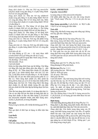 Dung dịch chuẩn (1): Hòa tan 30,0 mg amoxicilin
trihydrat chuẩn trong pha động A và pha loãng thành
50.0 ml với cùng pha động.
Dung dịch chuẩn (2): Hòa tan 4,0 mg Cefadroxil
chuẩn trong pha động A và pha loãng thành 50,0 ml
với cùng pha động. Hút 5,0 ml dung dịch này, thêm
5.0 ml dung địch chuẩn (1) và pha loãng thành 100 ml
với pha động A.
Dung dịch chuẩn (3): Pha loãng 1,0 ml dung dịch
chuẩn (1) thành 20,0 ml với pha động A. Pha loãng
1.0 ml dung dịch này thành 50,0 ml với pha động A.
Dung dịch chuẩn (4): Pha loãng 2,0 ml dung dịch
chuẩn (1) thành 20,0 ml với pha động A. Pha loãng
5.0 ml dung dịch này thành 20,0 ml với pha động A.
Dung dịch thử (l):Wòdi tan 30,0 mg chế phẩm trong
pha động A và pha loãng thành 50,0 ml với cùng pha
động.
Dung dịch thừ (2): Hòa tan 30,0 mg chế phẩm trong
pha động A và pha loãng thành 20,0 ml với cùng pha
động.
Điều kiện sắc kỷ:
Cột thép không gỉ (25 cm X 4,6 mm) được nhồi
octadecylsỉlylSilicagel dùng cho sắc ký (5 |im).
Detector quang phổ tử ngoại đặt ở bước sóng 254 nm.
Tốc độ dòng: 1,0 ml /min.
Thể tích tiêm: 50 Ịil.
Cách tiến hành:
Kiểm tra khả năng thích họp của hệ thống: Cân bằng
cột bằng hỗn họp pha động gồm pha động A : pha
động B (92 : 8). Tiêm dung dịch chuẩn (2), độ phân
giải giữa 2 pic chính không được nhồ hơn 2,0; nếu
cần, có thể điều chỉnh tỉ lệ pha động A : B. Hệ số phân
bố khối đối với pic thứ nhất (amoxicilin) phải từ 1,3
đến 2,5. Tiêm dung dịch chuẩn (3), điều chỉnh hệ
thống để thu được pic có tỉ số tín hiệu trên nhiễu (S/N)
không được nhỏ hơn 3,0. Tiêm riêng biệt 6 lần dung
dịch chuẩn (1), độ lệch chuẩn tương đối của diện
tích pic chính từ 6 lần tiêm lặp lại không được lớn hơn
1,0%.^
Tiêm lần lưọt dung dịch chuẩn (1) và dung dịch thử (1).
Căn cứ vào diện tích pic thu được từ dung dịch thử và
dung địch chuẩn và dựa vào hàm lưọTig C16H19N3O5S
của amoxicilin trihydrat chuẩn, tính hàm lượng amo-
xicilin, C16H19N3O5S, có trong chế phẩm.
Bảo quản
Đựng trong lọ nút kín, để ở nhiệt độ không quá 30
Nhãn
Phải qui định rõ thời hạn sử dụng và điều kiện bảo
quản.
Loại thuốc
Kháng sinh.
Chế phẩm
Viên nén, nang cứng, dịch treo uống.
NANG AMOXICILIN
Capsulae Amoxicillini
Là nang cứng có chứa amoxicilin trihydrat.
Chế phẩm phải đáp ứng các yêu cầu trong chuyên
luận “Thuốc nang” (Phụ lục 1.13) và các yêu cầu sau
đây:
Hàm lượng amoxicilin, C16H19N3O5S, từ 90,0 % đến
110,0 % so với lượng ghi trên nhãn.
Tính chất
Nang cứng, bột thuốc trong nang màu trắng ngà, không
mùi hay gần như không mùi.
Định tính
A. Phương pháp sắc ký lóp mỏng (Phụ lục 5.4)
Bản mỏng, dung môi khai triển, dung dịch đối chiếu,
cách tiến hành thực hiện như Viên nén amoxicilin
Dung dịch thừ. Lắc một lượng bột thuốc trong nang
tirơng ứng 100 mg amoxicilin trong 20 ml hỗn họp gồm
aceton - dung dịch acỉd hydrocloric 0,1 M(4 : 1), lọc.
B. Thời gian lưu của pic chính trên sắc ký đồ của
dung dịch thử trong phần định lượng phải tương ứng
với thời gian lưu của pic amoxicilin trên sắc ký đồ của
dung dịch chuẩn.
Nước
Không được quá 14,5 % (Phụ lục 10.3).
Dùng khoảng 0,100 g bột thuốc.
Độ hòa tan (Phụ lục 11.4 )
Môi trường hòa tan: 900 ml mrớc.
Thiết bị: Kiểu giỏ quay.
Tốc độ quay: 100 r/min.
Thời gian'. 60 min.
Cách tiến hành'. Lấy một lưọ*ng dung dịch môi trường
sau khi hòa tan, lọc, bỏ 10 ml dịch lọc đầu, pha loãng
nếu cần. Đo độ hấp thụ ở bước sóng cực đại 272 nm
(Phụ lục 4.1), trong cốc đo dày 1 cm, mẫu trắng là
nước. So sánh với dung dịch amoxicilin trihydrat
chuẩn trong nước có nồng độ tương đương. Tính hàm
lượng của amoxicilin.
Yêu cầu: Không được ít hơn 80 % lượng amoxicilin,
C16H19N3O5S, so với lượng ghi trên nhãn được hòa tan
trong 60 phút.
Định lượng
Tiến hành bằng phượng pháp sắc ký lỏng (Phụ lục 5.3)
Dung dịch A, pha động, đung dịch chuẩn, điều kiện sắc
ký, cách tiến hành thựe hiện như Viên nén amoxicilin.
Dung dịch thử: Cân thuốc trong từng nang của 20
nang, tính khối lượng trung bình, trộn đều, rồi nghiền
thành bột mịn. Cân chính xác một lượng bột thuốc
tương ứng khoảng 0,200 g amoxicilin, pha trong dung
dịch A vừa đủ 200,0 ml, lắc siêu âm để hòa tan và lọc
qua màng lọc có kích thước lỗ lọc không quá 1 p.m
(chỉ dùng trong vòng 6 giờ).
 