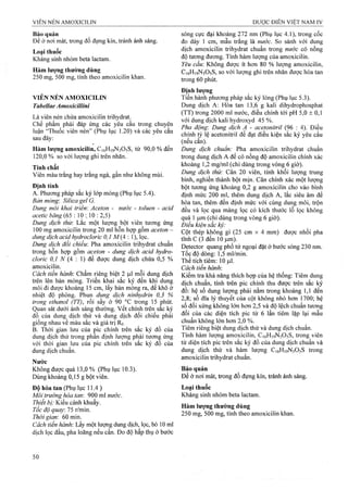 Bảo quản
Để ở nơi mát, trong đồ đựng kín, tránh ánh sáng.
Loại thuốc
Kháng sinh nhóm beta lactam.
Hàm lượng thường dùng
250 mg, 500 mg, tính theo amoxicilin khan.
VIÊN NÉN AMOXICILIN
TabellaeAmoxicillini
Là viên nén chứa amoxicilin trihydrat.
Chể phẩm phải đáp ứng các yêu cầu trong chuyên
luận “Thuốc viên nén” (Phụ lục 1.20) và các yêu cầu
sau đây:
Hàm lượng amoxicilin, C16H19N3O5S, từ 90,0 % đến
120,0 % so với lượng ghi trên nhãn.
Tính chất
Viên màu trắng hay trắng ngà, gần như không mùi.
Định tính
A. Phương pháp sắc ký lóp mỏng (Phụ lục 5.4).
Bán mỏng: Silica gel G.
Dung môi khai triển: Aceton - nước - toluen - acid
acetic băng (65 : 10 10 : 2,5)
Dung dịch thừ. Lấc một lượng bột viên tương ứng
100 mg amoxicilin trong 20 ml hôn hợp gồm aceton -
dung dịch acỉd hydrocloric 0,1 M{A  1), lọc.
Dung dịch đối chiếu: Pha amoxicilin trihydrat chuẩn
trong hỗn hợp gồm aceton - dung dịch acid hydro-
cloric 0,1 N {A  1) để được dung dịch chứa 0,5 %
amoxicilin.
Cách tiến hành'. Chấm riêng biệt 2 ỊJ.1 mỗi dung dịch
trên lên bản mỏng. Triển khai sắc ký đến khi dung
môi đi được khoảng 15 cm, lấy bản mỏng ra, để khô ở
nhiệt độ phòng. Phun dung dịch ninhydrin 0,3 %
trong ethanol (TT), rồi sấy ở 90 °c trong 15 phút.
Quan sát dưới ánh sáng thưòng. vết chính trên săc ký
đồ của dung dịch thử và dung dịch đối chiếu phải
giống nhau về màu săc và giá trị Rf.
B. Thời gian lưu của pic chính trên sắc ký đồ eủa
dung dịch thử trong phân định lượng phải tươtiẸ ứng
với thời gian lưu của pic chính trên sắc ký đo của
dung dịch chuẩn.
Nước
Không được quá 13,0 % (Phụ lục 10.3).
Dùng khoảng 0,15 g bột viên.
Độ hòa tan (Phụ lục 11.4 )
Môi trường hòa tan 900 ml nước.
Thiết bị: Kiểu cánh khuấy.
Tốc độ quay. 75 r/min.
Thời gian: 60 min.
Cách tiến hành. Lấy một lưọTig dung dịch, lọc, bỏ 10 ml
dịch lọc đầu, pha loãng nếu cần. Đo độ hấp thụ ở bước
sóng cực đại khoảng 272 nm (Phụ lục 4.1), trong cốc
đo dày 1 cm, mẫu trắng là nước. So sánh với dung
dịch amoxicilin trihydrat chuẩn trong nước có nồng
độ tương đương. Tính hàm lượng của amoxicilin.
Yêu cầu: Không được ít hơn 80 % lượng amoxicilin,
C16H19N3O5S, so với lượng ghi trên nhãn được hòa tan
trong 60 phút.
Định lượng
Tiến hành phương pháp sắc ký lỏng (Phụ lục 5.3).
Dung dịch A: Hòa tan 13,6 g kali dihyđrophosphat
(TT) frong 2000 ml nước, điều chỉnh tới pH 5,0 ± 0,1
với dung dịch kali hydroxyd 45 %.
Pha động'. Dung dịch A - acetonìtril (96 : 4). Điều
chỉnh tỷ lệ acetonitril để đạt điều kiện sắc ký yêu cầu
(nếu cần).
Dung dịch chuẩn: Pha amoxicilin trihydrat chuẩn
trong dung dịch A để có nồng độ amoxicilin chính xác
khoảng 1,2 mg/ml (chỉ dùng trong vòng 6 giờ).
Dung dịch thử: Cân 20 viên, tính khối lượng trung
bình, nghiền thành bột mịn. Cân chính xác một lưọng
bột tương ứng khoảng 0,2 g amoxicilin cho vào bình
định mức 200 ml, thêm dung dịch A, lắc siêu âm để
hòa tan, thêm đến định mức với cùng dung môi, trộn
đều và lọc qua màng lọc có kích thước lỗ lọc không
quá 1 Ịim (chỉ dùng trong vòng 6 giờ).
Điêu kiện săc ký:
Cột thép không gỉ (25 cm X 4 mm) được nhồi pha
tĩnh c (3 đến 10 |j,rn).
Detector quang phổ tử ngoại đặt ở bước sóng 230 nm.
Tốc độ dòng: 1,5 ml/min.
Thê tích tiêm: 10 fil.
Cách tiến hành:
Kiểm tra khả năng thích họp của hệ thống: Tiêm dung
dịch chuẩn, tính trên pic chính thu được trên sắc ký
đồ: hệ số dung lượng phải nằm trong khoảng 1,1 đến
2,8; số đĩa lý thuyết của cột không nhỏ hơn 1700; hệ
số đối xứng không lớn hơn 2,5 và độ lệch chuẩn tương
đối của các diện tích pic từ 6 lần tiêm lặp lại mẫu
chuẩn không lớn hơn 2,0 %.
Tiêm riêng biệt dung dịch thử và dung dịch chuẩn.
Tính hàm lượng amoxicilin, C16H19N3O5S, trong viên
từ diện tích pic trên sắc ký đồ của dung dịch chuẩn và
dung dịch thử và hàm lượng C16H19N3O5S trong
amoxicilin trihydrat chuẩn.
Bảo quản
Để ở nơi mát, trong đồ đựng kín, tránh ánh sáng.
Loại thuốc
Kháng sinh nhóm beta lactam.
Hàm lượng thường dùng
250 mg, 500 mg, tính theo amoxicilin khan.
 