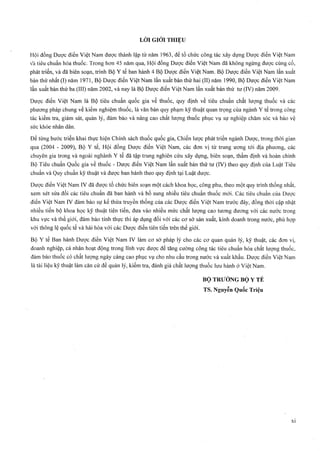 Hội đồng Dược điển Việt Nam được thành lập từ năm 1963, để tổ chức công tác xây dựng Dược điển Việt Nam
vầ tiêu chuẩn hóa thuốc. Trong hơn 45 năm qua, Hội đồng Dược điển Việt Nam đã không ngừng được củng cố,
phát triển, và đã biên soạn, trình Bộ Y tể ban hành 4 Bộ Dược điển Việt Nam. Bộ Dược điển Việt Nam lần xuất
bản thứ nhất (I) năm 1971, Bộ Dược điển Việt Nam lần xuất bản thứ hai (II) năm 1990, Bộ Dược điển Việt Nam
lần xuất bản thứ ba (III) năm 2002, và nay là Bộ Dược điển Việt Nam lần xuất bản thứ tư (IV) năm 2009.
Dược điển Việt Nam là Bộ tiêu chuẩn quốc gia về thuốc, quy định về tiêu chuẩn chất lượng thuốc và các
phưoTig pháp chung về kiểm nghiệm thuốc, là văn bản quy phạm kỹ thuật quan trọng của ngành Y tế trong công
tác kiểm tra, giám sát, quản lý, đảm bảo và nâng cao chất lượng thuốc phục vụ sự nghiệp chăm sóc và bảo vệ
sức khỏe nhân dân.
Để từng bước triển khai thực hiện Chính sách thuốc quốc gia, Chiến lược phát triển ngành Dược, trong thời gian
qua (2004 - 2009), Bộ Y tế, Hội đồng Dược điển Việt Nam, các đơn vị từ trung ương tới địa phương, các
chuyên gia trong và ngoài nghành Y tế đã tập trung nghiên cứu xây dụtig, biên soạn, thẩm định và hoàn chỉnh
Bộ Tiêu chuẩn Quốc gia về thuốc - Dược điển Việt Nam lần xuất bản thứ tư (IV) theo quy định của Luật Tiêu
chuẩn và Quy chuẩn kỹ thuật và được ban hành theo quy định tại Luật dược.
Dược điển Việt Nam IV đã được tổ chức biên soạn một cách khoa học, công phu, theo một quy trình thống nhất,
xem xét sửa đổi các tiêu chuẩn đã ban hành và bổ sung nhiều tiêu chuẩn thuốc mới. Các tiêu chuẩn của Dược
điển Việt Nam IV đảm bảo sự kế thừa truyền thống của các Dược điển Việt Nam trước đây, đồng thời cập nhật
nhiều tiến bộ khoa học kỹ thuật tiên tiến, đưa vào nhiều mức chất lượng cao tương đương với các nước trong
khu vực và thế giới, đảm bảo tính thực thi áp dụng đối với các cơ sở sản xuất, kinh doanh trong nước, phù hợp
với thông lệ quốc tế và hài hòa với các Dược điển tiên tiến trên thế giới.
Bộ Y tế Ban hành Dược điển Việt Nam IV làm cơ sở pháp lý cho các cơ quan quản lý, kỹ thuật, các đơn vị,
doanh nghiệp, cá nhân hoạt động trong lĩnh vực dược để tăng cưÒTig công tác tiêu chuẩn hóa chất lượng thuốc,
đảm bảo thuốc có chất lượng ngày càng cao phục vụ cho nhu cầu trong nước và xuất khẩu. Dược điển Việt Nam
là tài liệu kỹ thuật làm căn cứ để quản lý, kiểm tra, đánh giá chất lượng thuốc lưu hành ở Việt Nam.
B ộ TRƯỞNG B ộ Y TẾ
TS. Nguyễn Quốc Triệu
 