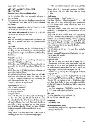 VIÊN NÉN AMOXICILINịVÀ ACID
CLAVULANIC
Tabellae Amoxicillini etAcidi clavulanici
Là viên nén bao phim chứa amoxicilin trihydrat và
kali clavulanat.
Chế phẩm phải đáp ứng các yêu cầu ừong chuyên luận
“Thuốc viên nén” mục “Viên bao” (Phụ lục 1.20) và các
yêu cầu sau:
Hàm lượng atnoxicilin, C16H19N3O5S, từ 95,0 % đến
105.0 % so với lượng ghi trên nhãn.
Hàm lượng acỉd clavulanic, CgHgNOs, từ 95,0 % đến
105.0 % so với lượng ghi trên nhãn.
Tính chất
Viên bao phải nhẵn, không nứt cạnh, không dính tay,
đồng đều về màu sắc. Bên trong của viên bao có màu
trắng.
Định tính
Trong phần định lượng, hai pic chính ữên sắc ký đồ
của dung dịch thử phải có thời gian lưu tuơng ứng với
thời gian lưu của hai pic chính ừên sắc ký đồ của đung
dịch chuẩií.
Nước (Phụ lục 10.3)
Không được quá 7,5 % khi hàm lượng trên nhãn của
amoxicilin không lớn hơn 250 mg.
Không được quá 10,0 % khi hàm lượng ừên nhãn của
amoxicilin lớn hơn 250 mg, nhưng không lớn hơn
500 mg.
Không được quá 11,0 % khi hàm lượng ừên nhãn của
amoxicilin lớn hơn 500 mg.
Với viên nén dùng để nhai, không được quá 6,0 % khi
hàm lượng trên nhãn của amoxicilin không lớn hơn
125 mg và không được quá 8,0 % khi hàm lượng ứên
nhãn của amoxicilin lớn hơn 125 mg.
Dùng 0,3 g bột viên đã nghiền mịn.
Độ hòa tan (Phụ lục 11.4)
Thiết bị: Kiểu cánh khuấy.
Môi trường: 900 ml nước.
Tổc độ quay15 rlmm.
Thời gian: 45 min.
Tiến hành: Lấy một phần dung dịch môi trưÒTig đã
hòa tan mẫu thử, lọc, bỏ 20 ml dịch lọc đầu.
Pha loãng dịch lọc thu được tới nồng độ thích hợp với
môi trường hòa tan (nếu cần). Tiến hành định lượng
amoxicilin và acid clavulanic hòa tan bằng phương
pháp sắc ký lỏng (Phụ lục 5.3) với pha động, điều kiện
sắG ký và dung dịch chuẩn như phần định lượng.
Yêucầu:
Không ít hơn 70 % lượng amoxicilin, C16H19N3O5S, so
với iượng ghi trên nhãn được hòa tan ừong 45 phút.
Không ít hon 70 % lượng acid clavulanic, CgHọNOs,
so với lượng ghi trên nhãn được hòa tan ừong
45 phút.
Định lượng
Phương pháp sắc ký lỏng (Phụ lục 5.3).
Pha động'. Hỗn hợp 5 thể tích methanol (TT) và 95 thể
tích dung dịch natri dỉhydrophosphat monohydrat
0,78 % đã được điều chỉnh đến pH 4,4 bằng acid
phosphoric (TT).
Dung dịch chuẩn: Dung dịch amoxicilin trihydrat
chuẩn 0,05 % (kl/tt) và lithi clavulanat chuẩn 0,02 %
trong «M’ớc.
Dung dịch thừ. Cân 20 viên, tính khối lượng trung
bình của viên đã loại bỏ lóp bao phim và nghiền thành
bột mịn. Cân chính xác một lượng bột viên tương ứng
với khoảng 0,250 g amoxicilin vào bình định mức
500 ml, thêm 400 ml nước và lắc siêu âm 15 phút. Pha
loãng bằng nước vừa đủ đến vạch, lắc đều, lọc.
Điều kiện sắc ký:
Cột thép không gỉ (25 cm X 4,6 mm) đựợc nhồi pha
tĩnh c (5|j,m)
Deteetor quang phổ tìr ngoại đặt ở bước sóng 220 mn.
Tốc độ dòng: 2,0 ml/min.
Thể tích tiêm; 20 |uiỊ.
Cách tiến hành
Kiểm tra khả năng thích hợp của hệ thống sắc ký:
Tiến hành sắc ký đối với dung dịch chuẩn. Phép thử
chỉ có giá trị khi độ phân giải giữa hai pic amoxicilin
và acid clavulanic không nhỏ hơn 3,5 và hệ số đối
xứng của pic acid clavulanic không lớn hơn 1,5.
Tiến hành sắc ký lần lượt đối với dung dịch chuẩn và
dung dịch thử.
Tính hàm lưọmg amoxicilin, C16H19N3O5S, và aeid
clavTilanic, CgHọNOs, có ữong một đơn vị chế phẩm dựa
vào diện tích pic thu được tìr sắc ký đồ của dung dịch
tìiử, dung dịch chuẩn và hàm lưọng của amoxicilin,
C16H19N3O5S, và acid clavulanic, CgHgNOs, trong đung
dịch chuẩn.
1 mg lithi clavulanat, CgHgLiNOs, tương ứng với
0,9711 mg acid clavulanic, CgHọNOs.
Bảo quản
Tròng vỉ nhôm hay ừong chai lọ nút kín.
Để nơi khô mát, ừánh ánh sáng.
Loại thuốc
Thuốc kháng sinh.
Hàm iượng thường dùng
Viên nén tưong ứng với 500 mg amoxicilin khan và
125 mg acid clavulanic.
 