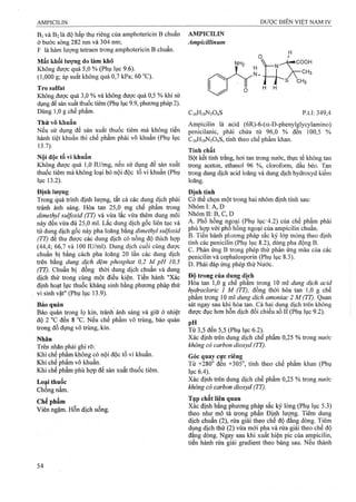 Bi và B2là độ hấp thụ riêng của amphotericỉn B chuẩn
ở bước sóng 282 nm và 304 nm;
F là hàm lượng tefraen ừong amphotericin B chuẩn.
Mất khối lượng do làm khô
Không được quá 5,0 % (Phụ lục 9.6).
(1,000 g; áp suất không quá 0,7 kPa; 60 °C).
Tro sulíat
Không được quá 3,0 % và không được quá 0,5 % khi sử
dụng để sản xuất thuốc tiêm (Phụ lục 9.9, phương pháp 2).
Dùng 1,0 g chế phẩm.
Thử vô khuẩn
Nếu sử dụng để sản xuất thuốc tiêm mà không tiến
hành tiệt khuẩn thì chế phẩm phải vô khuẩn (Phụ lục
Ì3.1).
Nội độc tố vi khuẩn
Không được quá 1,0 lU/mg, nếu sử dụng để sản xuất
thuốc tiêm mà không loại bỏ nội độc tố vi khuẩn (Phụ
lục 13.2).
Định lượng
Trong quá trình định lượng, tất cả các dung dịch phải
tránh ánh sáng. Hòa tan 25,0 mg chế phẩm trong
dimethyỉ sulýoxỉd (TT) và vừa lắc vừa thêm dung môi
này đến vừa đủ 25,0 ml. Lắc dung dịch gốc liên tục và
từ dung dịch gốc này pha loãng bằng dỉmethyl sulýoxỉd
(TT) để thu được các dung dịch có nồng độ thích hợp
(44,4; 66,7 và 100 lU/ml). Dung dịch cuối cùng được
chuẩn bị bằng cách pha loãng 20 lần các dung dịch
trên bằng dung dịch đệm phosphat 0,2 M pH 10,5
(TT). Chuẩn bị đồng thời dung dịch chuẩn và dung
dịch thử ứong cùng một điều kiện. Tiến hành "Xác
định hoạt lực thuốc kháng sinh bằng phương pháp thử
vi sinh vật" (Phụ lục 13.9).
Bảo quản
Bảo quản trong lọ kín, tránh ánh sáng và giữ ở nhiệt
độ 2 °c đến 8 “G. Nếu chế phẩm vô trùng, bảo quản
trong đồ đựng vô trùng, kín.
Nhãn
Trên nhãn phải ghi rõ:
Khi chế phẩm không có nội độc tố vi khuẩn.
Khi chế phẩm vô khuẩn.
Khi chế phẩm phù họp để sản xuất thuốc tiêm.
Loại thuốc
Chống nấm.
Chế phẩm
Viên ngậm. Hỗn dịch uống.
AMPICILIN
Ampỉcỉllinum
C,6H,9N304S p.tl: 349,4
Ampicilin là acid (6R)-6-(a-D-phenylglycylamino)
penicilanic, phải chứa từ 96,0 % đến 100,5 %
C16H19N3O4S, tính theo chế phẩm khan.
Tính chất
Bột kết tinh ừắng, hơi tan ừong nước, thực tế không tan
ừong aceton, ethanol 96 %, cloroform, dầu béo. Tan
ừong dung dịch acid loãng và dung dịch hydroxyd kiềm
loãng.
Định tính
Có thể chọn một trong hai nhóm định tính sau:
Nhóm I: A, D
N hóm II:B,C,D
A. Phổ hồng nệoại (Phụ lục’4.2) của chế phẩm phải
phù với pho hồng ngoại của ampicilin chuẩn.
B. Tiến hành phương pháp sắc ký lớp mỏng theo định
tính các penicilin (Phụ lục 8.2), dÙỊig pha động B.
c. Phản ứng B trong phép thử phản ứng màu của các
penicilin và cephalosporin (Phụ lục 8.3),
D. Phải đáp ứng phép thự Nước.
Đô trong của dung dỉch
Hòa tan 1,0 g chế phẩm trong 10 ml dung dịch acid
hydroclorỉc 1 M (TT), đồng thời hòa tan T,0 g chế
phẩm ừong 10 mỉ dm g dịch amoniac 2 M (TT). Quan
sát ngay sau khi hòa tan. Cả hai dung dịch trên không
được đục hơn hỗn dịch đối chiếu số II (Phụ lục 9.2).
Từ 3,5 đến 5,5 (Phụ lục 6.2).
Xác định trên dung dịch chế phẩm 0,25 % trong nước
không có carbon dioxyd (TT).
Góc quay cực riêng
Từ +280° đến +305°, tính theo chế phẩm khan (Phụ
lục 6.4).
Xác định trên dung dịch chế phẩm 0,25 % trong nước
không cỏ carbon dioxyd (TT). ■
Tạp chất liên quan
Xác định bằng phương pháp sắc ký lỏng (Phụ lục 5.3)
theo như mô tả ừong phần Định lượng. Tiêm dung
dịch chuẩn (2), rửa giải theo chế độ đẳng dòng. Tiêm
dung dịch thử (2) vừa mới pha và rửa giải theo chế độ
đẳng dòng. Ngay sau khi xuất hiện pic của ampicilin,
tiến hành rửa giải gradient theo bảng sau. Nếu thành
 