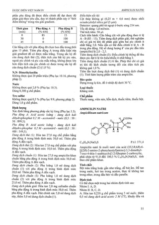 phần pha động đã được điều chỉnh để đạt được độ
phân giải theo yêu cầu, duy trì thành phần này ở "thời
điểm không" trong rửa giải gradient.
Thời gian Pha động A Pha động B
(min) (% tt/tt) (% tt/tt)
0 85 15
30 0 100
45 0 100
Cân bằng cột với pha động đã chọn ban đầu trong thời
gian 15 phút. Tiêm pha động A trong điều kiện rửa
giải gradient để có được mẫu trắng. Trong sắc ký đồ
của dung dịch thử (2), diện tích của bất kỳ, pic nào,
ngoài pic chính và pic của mẫu trắng, không được lón
hơn diện tích của pic chính có được ứong sắc ký đồ
của dung dịch chuẩn (2) (1,0 %).
N,N- Dimethylanilin
Không được quá 20 phần triệu (Phụ lục 10.16, phương
pháp 2).
Nước
Không được quá 2,0 % (Phụ lục 10.3).
Dùng 0,300 g chế phẩm.
Tro Sulfat
Không được quá 0,5 % (Phụ lục 9.9, phương pháp 2).
Dùng 1,0 g chế phẩm.
Định lượng
Xác định bằng phương pháp sắc ký lỏng (Phụ lục 5.3).
Pha động A : Acid acetic loãng - dung dịch kali
dihydrophosphat 0,2 M - acetonitril - nước (0,5 : 50 :
50:899,5).
Pha động B: Acid acetic loãng - dung dịch kali
dihydro-phosphat 0,2 M - acetonitril - nước (0,5 : 50 ;
400 : 549,5).
Dung dịch thử (I): Hòa tan 27,0 mg chế phẩm bằng
pha động A ừong bình định mức 50,0 ml. Thêm pha
động A đến vạch.
Dmg dịch thử (2): Hòa tan 27,0 mg chế phẩm với pha
động A trong bình định mức 10,0 ml. Thêm pha động
A đến vạch.
Dung dịch chuẩn (1) Hòa tan 27,0 mg ampicilin khan
chuẩn bằng pha động A trong bình định mức 50,0 ml.
Thêm pha động A đến vạch.
Dung dịch chuẩn (2) Pha loãng 1,0 ml dung dịch
chuẩn (1) với pha động A trong bình định mức
20.0 ml. Thêm pha động A đến vạch.
Dung dịch chuẩn (3) Pha loãng 1,0 ml dung dịch
chuân (2) với pha động A trong bình định mức
25.0 ml. Thêm pha động A đến vạch.
Dung dịch phân giải: Hòa tan 2,0 mg cefradin chuẩn
bằng pha độnạ A trong bình định mức 50,0 mi. Thêm
pha động A đến vạch. Hủt chính xác 5,0 ml dung dịch
này, thêm 5,0 ml dung dịch chuẩn (1).
Điều kiện sắc kỷ:
Cột thép không gỉ (0,25 m X 4^6 mm) được nhồi
octadecylsilyỉ silica gel (5 ^m).
Đetector: quang phổ tử ngoại ờ bước sóng 254 nm.
Tốc độ đòng; 1,0 m!/min.
Thể tích tiếm: 50 ¡J.I.
Cắch tiến hành: Cân bằng cột với pha động theo tỉ lệ
A - B (85 : 15). Tiêm dung dịch phân giải, thử nghiệm
chỉ có giá trị khi độ phân giải giữa hai pic chính ít
nhất bằng 3,0. Nếu cần có thể điều chỉnh tỉ lệ A - B
trong pha động. Hệ số dung lượng k' của pỉc đâu tiên
(ampicilin) là 2,0 - 2,5.
Tiêm dung dịch chuẩn (3). Điều chỉnh hệ thống để thu
được pic đạt tỉ lệ tín hiệu/nhiêu ít nhất băng 3.
Tiêm dung dịch chuẩn (1) 6 lần. Phép thử chỉ có giá
trị khi độ lệcỉl ehuẩn tương đối của diện tích pic
không guá 1,0 %.
Tiêm lần lượt dung dịch thử (1) và dung dịch chuân
(1). Tính hàm lượng phần ừăm của ampicilin.
Bảo quản
Đựtig trong lọ kín, để ở nhiệt độ dưới 30 “c.
Loại thuổc
Kháng sinh.
Chếj)hẩm
Thuốc nang, viên nén, hỗn dịch, thuốc tiêm, thuốc bột.
AMPICILIN NATRI
Ampỉcillinum natricum
H H
C,6Hi8N3Na04S P.t.1:371,4
Ampicilin natri là muối natri của acid (2S,5R,6R)-6-
[[(2i?)-2-amino-2-phenyIacetyl]amino]-3,3-dimethyl-
7-oxo-4-thia-1-azabicyclo[3,2.0]heptan-2-carboxylic,
phải chứa từ 91,0 đến 100,5 % Ci6HigN3Na04S, tính
theo chế phẩm khan.
Tính chất ^ ^ ^ ^ '
Bột màu ừắng hoặc gần như ừắng, dễ hút ẩm. Dễ tan
trong nước, hơi tan trong aceton, thực tê không tan
trong ether, ừong dầu béo và dầu parafin.
Định tính
Có thể chọn một ữong hai nhóm định tính sau:
Nhóm I: A, D.
Nhóm II: B, c, D.
A. Hòa tan 0,250 g chế phẩm trong 5 ml nước, them
0,5 ml dung dịch acid acetic 2 M (TT), khuấy đều và
 