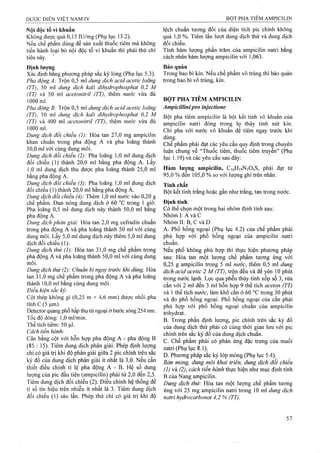 Nội độc tố vi khuẩn
Không được quá 0,15 lU/mg (Phụ lục 13.2).
Nếu chế phẩm dùng để sản xuất thuốc tiêm mà không
tiến hành loại bỏ nội độc tố vi khuẩn thì phải thử chỉ
tiêu này.
ĐịnhIượnạ
Xác định bang phương pháp sắc ký lỏng (Phụ lục 5.3).
Pha động A: Trộn 0,5 ml dung dịch acid acetic loãng
(TT), 50 ml dung dịch kali dihydrophosphat 0,2 M
(TT) và 50 mỉ acetonitril (TT), thêm nước vừa đủ
1000 ml.
Pha động B: Trộn 0,5 m! dung dịch acid acetic loãng
(TT), 50 ml dung dịch kali dìhydrophosphat 0,2 M
(TT) và 400 ml acetonitril (TT), thêm nước vừa đủ
1000 ml.
Dung dịch đối chiểu (1): Hòa tan 27,0 mg ampicilin
khan chuẩn trong pha động A và pha loãng thành
50.0 ml với cùng dung môi.
Dung dịch đối chiểu (2): Pha loãng 1,0 ml dung dịch
đối chiếu (1) thành 20,0 ml bằng pha động A. Lấy
1.0 ml dung dịch thu được pha loãng thành 25,0 ml
bằng pha động A.
Dung dịch đối chiếu (3): Pha loãng 1,0 ml dung dịch
đối chiếu (1) thành 20,0 ml bằng pha động A.
Dung dịch đổi chiếu (4): Thêm 1,0 ml nước vào 0,20 g
chế phẩm. Đun nóng dung dịch ở 60 °c trong 1 ệiờ.
Pha loãng 0,5 ml dung dịch này thành 50,0 ml bang
pha động A.
Dung dịch phân giải: Hòa tan 2,0 mg cefradin chuẩn
trong pha động A và pha loãng thành 50 mỉ với cùng
dung môi. Lấy 5,0 ml dung dịch này thêm 5,0 ml dung
dịch đối chiếu (1).
Dung dịch thử (1): Hòa tan 31,0 mg chế phẩm trong
pha động A và pha loãng thành 50,0 ml với cùng dung
môi.
Dung dịch thử (2): Chuẩn bị ngay trước khi dùng. Hòa
tan 31,0 mg chế phẩm trong pha động A và pha loãng
thành 10,0 ml bằng cùng dung môi.
Điều kiện sắc ký:
Cột thép không gỉ (0,25 m X 4,6 mm) được nhồi pha
tĩnh c (5|j,m).
Detector quang phổ hấp thụ tủ’ngoại ở bước sóng 254 nm.
Tốc độ dòng: 1,0 ml/min.
Thể tích tiêm: 50 |xl.
Cách tiến hành:
Cân bằng cột với hỗn hợp pha động A - pha động B
(85 : 15). Tiêm dung dịch phân giải. Phép định lượng
chỉ có giá trị khi độ phân giải giữa 2 pic chính ứên sắc
ký đồ của dung dịch phân giải ít nhất là 3,0. Nếu cần
thiết điều chỉnh tỉ lệ pha động A - B. Hệ số dung
lượng cùa pic đầu tiên (ampicilin) phải từ 2,0 đến 2,5.
Tiêm dung dịch đối chiếu (2). Điều chỉnh hệ thống để
tỉ số tín hiệu trên nhiễu ít nhất là 3. Tiêm dung dịch
đối chiếu (1) sáu lần. Phép thử chỉ có giá trị khi độ
lệch chuẩn tương đối của diện tích pic chính không
quá 1,0 %. Tiêm lần lượt dung dịch thử và dung dịch
đối chiếu.
Tính hàm lượng phần trăm của ampicilin natri bằng
cách nhân hàm lượng ampicilin với 1,063.
Bảo quản
Trong bao bì kín. Nếu chế phẩm vô trùng thi bảo quản
trong bao bì vô trùng, kín.
BỘT PHA TIÊM AMPICILIN
AmpiciUinipro inịectìone
Bột pha tiêm ampicilin là bột kết tinh vô khuẩn của
ampicilin natri đóng trong lọ thủy tinh nút kín.
Chỉ pha với nước vô khuẩn để tiêm ngay trước khi
dùng.
Chế phẩm phải đạt các yêu cầu quy định trong chuyên
luận chung về “Thuốc tiêm, thuốc tiêm truyền” (Phụ
lục 1.19) và các yêu cầu sau đây:
Hàm lượng ampiciiin, C16H19N3O4S, phậi đạt từ
95,0 % đến 105,0 % so với lượng ghi trên nhãn.
Tính chất
Bột kết tinh trắng hoặc gần như ữắng, tan trong nước.
Định tính
Có thể chọn một trong hai nhóm định tính sau:
Nhóm I: A và c
Nhóm II: B, c và D
A. Phổ hồng ngoại (Phụ lục 4.2) của chế phẩm phải
phù hợp với phổ hồng ngoại của ampicilin natri
chuẩn.
Nếu phổ không phù hợp thì thực hiện phưoTig pháp
sau: Hòa tan một lưọTig chế phẩm tưong ứng với
0,25 g ampicilin trong 5 ml nước, thêm 0,5 ml dung
dịch acid acetic 2 M (TT), trộn đều và để yên 10 phút
trong nước lạnh. Lọc qua phễu thủy tinh xốp số 3, rửa
cắn với 2 ml đến 3 ml hỗn hợp 9 thể tích aceton (TT)
và 1 thể tích nước, làm khô cắn ở 60 °c trong 30 phút
và đo phổ hồng ngoại. Phổ hồng ngoại của cắn phải
phù hợp với phổ hồng ngoại chuẩn của ampicilin
trihydrat.
B. Trong phần định lượng, pic chính trên sắc ký đồ
của dung dịch thử phải có cùng thời gian lưu với pic
chính trên sắc ký đồ của đung dịch chuẩn.
c. Chế phẩm phải có phản ứng đặc trưng của muối
natri (Phụ lục 8.1).
D. Phương pháp sắc ký lóp mỏng (Phụ lục 5.4).
Bản mòng, dung môi khai triển, dung dịch đối chiếu
(1) và (2), cách tiến hành thực hiện như mục định tính
B của Nang ampicilin.
Dung dịch thử: Hòa tan một lượng chế phẩm tương
ứng với 25 mg ampicilin natri trong 10 ml dung dịch
natri hydrocarbonat 4,2 % (TT).
 