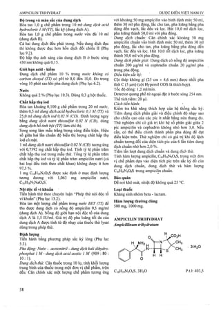 Độ trong và màu sắc của dung dịch
Hòa tan 1,0 g chế phẩm trong mVdung dịch acid
hydrocloric 1 M(TT), lắc kỹ (dung dịch A).
Hòa tan 1,0 g chế phẩm trong nước vừa đủ 10 ml
(dung dịch B).
Cả hai dung dịch đều phải trong. Neu dung dịch đục
thì không được đục hon hỗn dịch đối chiếu II (Phụ
lục 9.2).
Độ hấp thụ ánh sáng của dung dịch B ở bước sóng
430 nm không quá 0,15.
Giới hạn acid - kiềm
Dung dịch chế phẩm 10 % trong nước không có
carbon ảioxyd (TT) có pH từ 8,0 đển 10,0. Đo ừong
vòng 10 phút sau khi pha dung dịch (Phụ lục 6.2).
Nướe
Không quá 2 % (Phụ lục 10.3). Dùng 0,3 g bột thuốc.
Chất hấp thụ iod
Hòa tan khoảng 0,100 g chế phẩm trong 20 ml nước,
thêm 0,5 ml dung dịch acid hydroclorỉc 0,1 M (TT) và
25,0 ml dung dịch iod 0,02 N (CĐ). Định lượng ngay
bằng dm g dịch natri thiosulfat 0,02 N (CĐ), dùng
dung dịch hồ tỉnh bột (TT) làm chỉ thị.
Song song làm mẫu trắng trong cùng điều kiện. Hiệu
số giữa hai lần chuẩn độ biểu thị lưọng chất hấp thụ
iod có mặt.
1 ml dung dịch natri thìosuựat 0,02 N (CĐ) tương ứng
VỚỊ 0,7392 mg chất hấp thụ iod. Tmh tỷ lệ phần trăm
chất hấp thụ iod ừong mẫu thử. Tổng tỷ lệ phần trăm
chất hấp thụ iod và tỷ lệ phần trăm ampicilin naừi (cả
hai loại đều tính theo chất khan) không được ít hơn
97,5 %.
1 mg C16H19N3O4S được xác định ờ mục định lượng
tương đương với 1,063 mg ampicilin natri,
CiéHigNjNaoIs.’
Nội độc tố vi khuẩn
Tiến hành thử theo chuyên luận “Phép thử nội độc tố
vi khuẩn” (Phụ lục 13.2).
Hòa tan một lượng chế phẩm trong nước BET (TT) để
thu được dung dịch có nồng độ ampicilũi 9,5 mg/ml
(dung dịch A). Nồng độ giới hạn nội độc tố của dung
dịch A là 1,5 Iư/ml. Giá frị độ pha loãng tối đa của
dung dịch A được tính từ độ nhạy của thuốc thử lysat
dùng trong phép thử.
Định lượng
Tiến hành bằng phương pháp sắc ký lỏng (Phụ lục
5.3).
Pha động: Nước - acetoniữiỉ - dung dịch kali dihydro-
phosphat Ỉ M - dung dịch acid acetic 1 M (909 : 80 :
1 0 : 1). _
Dung dịch thử: Cân thuốc ừong 10 lọ, tính khối lượng
trung bình của thuốc trong một đon vị chế phẩm, trộn
đều. Cân chính xác một lượng chế phẩm tương ứng
với khoảng 50 mg ampicilin vào bình định mức 50 ml,
thêm 30 ml pha động, lắc cho tan, pha loãng bằng pha
động đến vạch, lắc đều và lọc Hút 10,0 ml dịch lọc,
pha loãng thành 50,0 ml với pha động.
Dung dịch chuẩn: Cân chính xác khoảng 50 mg
ampicilin chuẩn vảo bình định mức 50 ml, thêm 30 ml
pha động, lắc cho tan, pha loãng bằhg pha động đến
vạch, lắc đều và lọc. Hút 10,0 ml dịch lọc, pha loãng
thành 50,0 rtil với pha động.
Dung dịch phân giải: Dung dịch có nồng độ ampieilin
chuẩn 200 |ig/ml và cephradin chuẩn 20 Ịj,g/ml pha
trong pha động.
Điều kiện sắc kỷ:
Cột thép không gỉ (25 cm X 4,6 mm) được nhồi pha
tĩnh c (5 |um) (cột Hypersil ODS là thích họp).
Tốc độ dòng: l,2ml/min.
Detector quang phổ tử ngoại đặt ở bước sóng 254 nm.
Thể tích tiêm: 20 |0,1.
Cách tiên hành:
Kiểm tra khả năng thích hợp của hệ thống sắc ký:
Tiêm dung dịch phân giải và điều chỉnh độ nhạy sao
cho chiều cao của các pic ít nhất bằng nửa thang đo.
Thử nghiệm chỉ có giá trị khi hệ số phân giải giữa 2
pic ampiciỊin và cephadrin không nhỏ hơn 3,0. Nếu
cần, có thể điều chỉnh thành phần pha động để đật
điều kiện trên. Thử nghiệm chi có giá trị khi độ lệch
chuẩn tương đối của diện tích pic của 6 lần tiêm dung
dịch chuẩn nhỏ hơn 2,0 %.
Tiêm lần lượt dung dịch chuẩn và dung dịch thử.
Tính hàm lượng ampicilin, C16H19N3O4S, trong một đơn
vị chế phẩm dựa vào diện tích pic trên sắc ký đồ của
dung dịch chuẩn, dung dịch thử và hàm lượng
C16H19N3O4S ừong ampicilin chuẩn.
Bảo quản
Để nơi khô mát, nhiệt độ không quá 25 °c.
Loại thuốc
Kháng sinh nhóm beta - lactam.
Hàm lượng thường dùng
500 mg, 1000 mg.
AMPICILIN TRIHYDRAT
Ampicillinum írihydraíum
■3 H2O
C16H19N3O4S. 3H2O p.t.1; 403,5
 