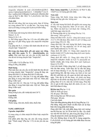 Ampicilin trihydrat là acid (25',5/?,6/?)-6-[[(2i?)-2- Hàm ỉượng ampicilin, C16H19N3O4S, từ 90,0 % đến
amino-2-phenylacetyl]amino]-3, 3-dimethyl-7-oxo-4- 110,0 % so với lượng ghi trên nhãn.
thia-l-azabicyclo[3.2.0]heptan-2-carboxylic ừihydrat phải .X.
chứa từ 96,0 % đến 100,5 % CieHiọNsOíS, tính theo ™ u ™ A . . . Ắ„
chl phần, khan .'" « V T ! “ "S "«“■
khong mùi hay gân như không mùi.
Tính chất
Bột kết tinh trắng, khó tan trong nước, thực tế không ^•” X , , „ , X J . -i
tăn trong eUnanol 96 % và dêu béo. Tan trong dũiig t ‘'/y '" ỉ' Í í
Ä h acid teangvidungdịch hydroxyd kiềm loãng. " í ’ ‘í í .] r "“t l >;■
lọc. Thêm vào dịch lọc 2 ml thuốc thử Fehling (TT),
Định tính xuất hiện ngay màu tím đỏ.
Có thể chọn một trong hai nhóm định tính sau: B. Phương pháp sắc ký lớp mỏng (Phụ lục 5.4).
Nhóm I: A, D. ßäfi mỏng: Silica geỉ GF254.
Nhóm II: B, c, D. , , Dung môi khai triển: Aceton - dung dịch amoni acetat
A. Phổ hồng ngoại ^(Phụ lục 4.2) của chê phâm phải IS 4 % (TT) đã được điều chỉnh tới pH 5,0 hing acid
phù hợp vởi phô hông ngoại của ampicilin trihydrat acetic băng (TT) (10 • 90)
, Dung dịch thừ. Lắc một lượng bột thuốc trong nang
Các phépthử B, c, p được tiên hành nhưđã môtả ở tưong ứng 125 mg ampiciỉin VỚI 50 ml dung dịch
chuyên luận "Ampicilin". hydrocarbonat 4,2 % (TT), lọc.
Độ trong của dung dịch, pH, góc quay cực riêng, Dung dịch đối chiếu (I): Dung dịch ampicilin tri-
tạp chất liên quan; N, N - dimethylanilin, tro hydrat chuẩn 0,25 % pha trong dung dịch natri hydro-
sulfat: Phải tuân theo các yêu cầu và tiến hành thử carbonat 4,2 % (TT).
như đã mô tả trong chuyên luận "Ampicilin". Dung dịch đổi chiếu (2): Dung dịch chứa 0,25 %
ampicilin ừihydrat chuẩn và 0,25 % amoxicilin tri-
12,0% đến 15,0 % (Phụ lục 10.3). hydrat chuẩn, pha trong dung dịch natri hydrocar-
Dùng 0,100 g chế phẩm. bonat 4,2 % (TT).
Cách tiến hành'. Chấm riêng biệt 2 ỊJ,1 mỗi dung dịch
Đmh lượng trên lên bản mỏng. Triển khai sắc ký đến khi dung
Phải tuân theo các yêu câu và tiên hành thử như đã mô đi được khoảng 15 cm,lấy bảnmỏng ra,để khô
"goài không khí, đặt bản mỏng vào bình có hai iod
dung dịch thử (1) yà dung dịch thừ (2) như sau: " r ¡ r ^ ^ ^ r ■
Dung dịch thư H òa>n 310 mg chế pMm bằng "¡Vy-; l ô thủ được, vêt chính của dung
7 . . . . _ - X I Ẵ , ^ giống nhau về vị trí, m àu sắc và hình dạng. Phép thử
Dunọ dịch thử (2): Hòa tan 31,0 mg che phâm băne 1 , ' ^ : ĩ ¿: a: ĩ 1 -Ẩ n
. . A r _ _ i-:_7 J 1 I r n ÜTi ú r chỉ Cỏ giá trị khi dung d ch đôi chiểu (2) cho 2 vết
pha động A trong bình đỉnh mức 10,0 ml. Ihêm pha ~ ^
A ĩx tách biệt nhau rõ ràng,
động A đen vạch.
Đô hòa tan (Phu luc 11.4)
Bảo quản _,_,}■ ,, ^__
Đựng trong lọ kín, để ở nhiệt độ dưới 30 °c. ^ ỉ '
Tôc ãộ quay: 100 r/min.
Loại thuôc Môi trường hòa tan 900 ml nước.
Kháng sinh. Thời gian'. 60 min.
Chế phẩm tiến hành:
Thuốc nang, viên nén, thuốc tiêm, thuốc bột. Thực hiện bằng phương pháp sắc ký lỏng (Phụ lục 5.3).
Phá động, dung dịch chuẩn và điều kiện sẳc ký thực
hiện như trong phần định lượng.
NANG AMPICILIN Dung dịch thừ. Lấy một phần dung dịchmôitrường’
Capsulae Ampicillini sau khi hòa tan, lọc, bỏ 20 ml dịchlọc đầu. Lấy chính
Là nang cứng có chứa ampicilin khan hoặc ampicilin thể tích dịch lọc, pha trong pha động A để có
trihydrat chính xác khoảng 0,006 %.
Chê phâm phải đáp ứng các yêu cầu trong chuyên Không được ít hon 80 % lượng ampiciỉin,
luận “Thuốc nang” (Phụ lục 1.13) và các yêu cầu sau C,6H,9N304S, so với lượng ghi trên nhân được hòa tan
trong 60 phút.
 