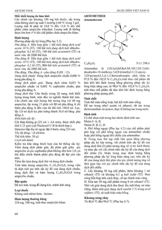Mất khối lượng do làm khô
Cân chính xác khoảng 100 mg bột thuốc, sấy trong
chân không dưới áp suất 5 mmHg ở 60 °c trong 3 giờ.
Lưọfng mất đi phải từ 10,0 % đến 15,0 % khi chế
phẩm chứa ampicilin trihydrat. Lưọng mất đi không
được lớn hơn 4 % khi chế phẩm chứa ampicilin khan.
Định lượng
Phương pháp sắc ký lỏng (Phụ lục 5.3).
Pha động A: Hỗn họp gồm 1 thể tích dung dịch acid
acetic 10 % (TT), 100 thể úoh dung dịch kali dỉhydro-
phosphat 0,2 M (TT), 100 thể tích acetonỉtrỉl (TT) và
nước vừa đủ 2000 thể tích.
Pha động B: Hỗn hợp gồm 1 thể tích dung dịch acid
acetic 10 % (TT), 100 thể tích dung dịch kali dihydro-
phosphat 0,2 M (TT), 800 thể tích acetonitril (TT) và
nước vừa đủ 2000 thể tích.
Pha động: Pha động A - pha động J5 (85 : 15).
Dung dịch chuẩn: Dung dịch ampicilin chuẩn 0,006 %
ừong pha động A.
Dung dịch phân giải: Dung dịch chứa 0,025 %
ampicilin chuẩn và 0,002 % cephradin chuẩn, pha
trong pha động A.
Dung dịch thử: Cân thuốc trong 20 nang, tính khối
lượng trung bình, trộn đều và nghiền thành bột mịn.
Cân chính xác một lượng bột tương ứng với 60 mg
ampicilin, lắc trong 15 phút với 80 ml pha động A rồi
thêm pha động A đến vừa đủ thể tích 100,0 ml. Lọc,
lấy 5,0 ml dịch lọc pha loăng thành 50,0 ml bằng pha
động A.
Điều kiện sắc ký:
Cột thép không gỉ (25 cm X 4,6 mm), được nhồi pha
tĩnh c (5 |a,m) (cột Nucleosil c 18 là thích hợp ).
Detector hấp thụ tử ngoại đặt ở bước sóng 254 nm.
Tốc độ dòng: 1,0 ml/min.
Thể tích tiêm: 50 ịiil.
Cách tiến hành:
Kiểm tra khả năng thích hợp của hệ thống sắc ký:
Tiêm dung dịch phân giải, độ phân giải giữa pic
ampicilin và pic cephradin phải không nhỏ hơn 3,0; có
thể điều chỉnh thành phần pha động để đạt yêu cầu
trên.
Tiêm lần lượt dung dịch thử và dung dịch chuẩn.
Tính hàm lượng ampicilin, Ci<,Hi9N304S, trong viên
từ diện tích pic trên sắc ký đồ của dung dịch chuẩn,
dung dịch thử và hàm lượng C16H19N3O4S trong
ampicilin chuẩn.
Bảo quản
Để nơi mát, trong đồ đựng kín, tránh ánh sáng.
Loại thuốc
Kháng sinh nhóm beta - lactam.
Hàm lượng thường dùng
250 mg, 500 mg, tính theo ampicilin khan.
ARTEMETHER
Artemetherum
C16H26O5 p.t.l; 298,4
Artemether ià (37Ỉ,5a^,6i?,8a5,97?,105,12i?,12ai?)-
decahydro-10-methoxy-3,6,9-trimethyl-3,12-epoxy-
12ií-pyrano[4,3-ỹ]-l,2-benzodioxepin, phải chứa từ
97,0 % đến 102,0 % G16H26O5tính theo chế phẩm âã
làm khô khi định lưọTig bằng phương pháp sắc ký
lỏng hiệu năng cao; từ 98,0 % đến 102,0 % C16H26O5
tính theo chế phẩm đã làm khô khi định lưọng bằng
phương pháp quang phổ.
Tính chất
Tinh thể màu trắng hoặc bột kết tinh màu trắng.
Dễ tan trong ethyl acetat và ethanol, rất tan trong
dicloromethan và aceton, thực tể không tan trong nước.
Định tính
Có thể chọn một trong hai nhóm định tính sau:
Nhóm I: A, B .'
Nhóm II: B, c, D.
A. Phổ hồng ngoại (Phụ lục 4.2) của chế phẩm phải
phù hợp với phổ hồng ngoại của artemether chuẩn
hoặc phổ hồng ngoại đối chiếu của artemether.
B. Trong mục thử tạp chất liên quan bằng phương
pháp sắc ký lớp mỏng, vết chính trên sắc ký đồ của
dung dịch thử (2) phải tương ứng về vị trí, kích thước
và màu sắc với vết chính trên sắc ký đồ của dung dịch
đối chiếu (3). Hoặc trong mục định lượng bằng
phương pháp sắc ký lỏng hiệu năng cao, trên sắc ký
đồ của dung dịch thử phải cho pic chính tương ứng về
thời gian lưu với pic chính trên sắc ký đỗ của dung
dịch đối chiếu.
c. Lấy khoảng 30 mg chế phẩm, thêm khoảng 1ml
ethanol (TT) và khoảng 0,1 g kali ìodid (TT). Đun
nóng hỗn hợp trên cách thủy, sẽ tạo thành màu vàng.
D. Hòa tan 30 mg chế phẩm trong 6 mỉ ethanol (TT).
Nhỏ vài giọt dung dịch thu được lên một khay sứ màu
trắng, thêm một giọt dung dịch vanilin 5 % trong acid
sulfuric (TT), sẽ xuất hiện màu hồng.
Khoảng nóng chảy
Từ 86,0 “C đen 90,0 °c (Phụ lục 6.7).
 