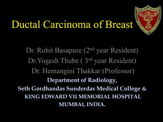 Ductal Carcinoma of Breast
Dr. Rohit Basapure (2nd year Resident)
Dr.Yogesh Thube ( 3rd year Resident)
Dr. Hemangini Thakkar (Professor)
Department of Radiology,
Seth Gordhandas Sunderdas Medical College &
KING EDWARD VII MEMORIAL HOSPITAL
MUMBAI, INDIA.
 