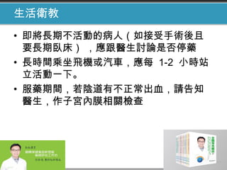 生活衛教
• 即將長期不活動的病人（如接受手術後且
要長期臥床） ，應跟醫生討論是否停藥
• 長時間乘坐飛機或汽車，應每 1-2 小時站
立活動一下。
• 服藥期間，若陰道有不正常出血，請告知
醫生，作子宮內膜相關檢查
 