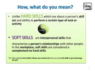 How, what do you mean?
• Unlike HARDSKILLSwhich are about a person's skill
set and ability to perform a certain type of task or
activity
• SOFTSKILLS are interpersonal skills that
characterize a person's relationships with other people.
In the workplace, soft skills are considered a
complement to hard skills
“It's often said that hard skills will get you an interview but you need soft skills to get (and keep)
the job”
1
 