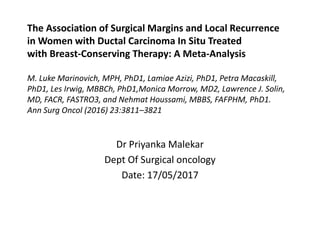 The Association of Surgical Margins and Local Recurrence
in Women with Ductal Carcinoma In Situ Treated
with Breast-Conserving Therapy: A Meta-Analysis
M. Luke Marinovich, MPH, PhD1, Lamiae Azizi, PhD1, Petra Macaskill,
PhD1, Les Irwig, MBBCh, PhD1,Monica Morrow, MD2, Lawrence J. Solin,
MD, FACR, FASTRO3, and Nehmat Houssami, MBBS, FAFPHM, PhD1.
Ann Surg Oncol (2016) 23:3811–3821
Dr Priyanka Malekar
Dept Of Surgical oncology
Date: 17/05/2017
 