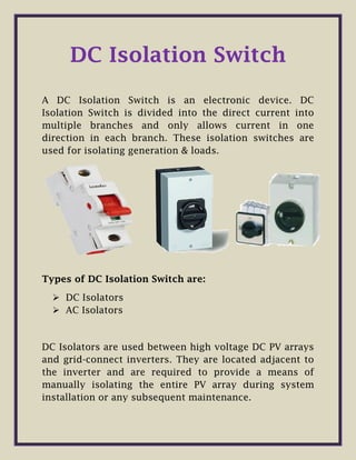 DC Isolation Switch
A DC Isolation Switch is an electronic device. DC
Isolation Switch is divided into the direct current into
multiple branches and only allows current in one
direction in each branch. These isolation switches are
used for isolating generation & loads.
Types of DC Isolation Switch are:
 DC Isolators
 AC Isolators
DC Isolators are used between high voltage DC PV arrays
and grid-connect inverters. They are located adjacent to
the inverter and are required to provide a means of
manually isolating the entire PV array during system
installation or any subsequent maintenance.
 