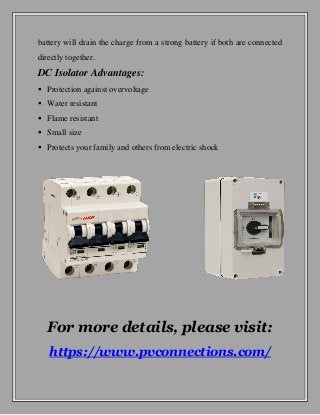 battery will drain the charge from a strong battery if both are connected
directly together.
DC Isolator Advantages:
 Protection against overvoltage
 Water resistant
 Flame resistant
 Small size
 Protects your family and others from electric shock
For more details, please visit:
https://www.pvconnections.com/
 