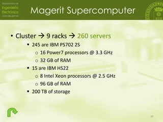 Magerit Supercomputer
• Cluster  9 racks  260 servers
 245 are IBM PS702 2S
o 16 Power7 processors @ 3.3 GHz
o 32 GB of...