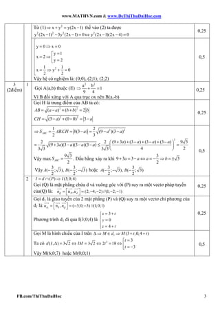 www.MATHVN.com & www.DeThiThuDaiHoc.com
FB.com/ThiThuDaiHoc 3
Từ (1) 2
x y y(2x 1)⇒ + = − thế vào (2) ta được
2 2 2 2
y (2x 1) 3y (2x 1) 0 y (2x 1)(2x 4) 0− − − = ⇔ − − =
0,25
2
y 0 x 0
y 1
x 2
y 2
1 1
x y 0
2 2

 = ⇒ =

=
= ⇒  =

= ⇒ + =
Vậy hệ có nghiệm là: (0;0), (2;1); (2;2)
0,5
Gọi A(a,b) thuộc (E)
2 2
a b
1
9 4
⇒ + =
Vì B đối xứng với A qua trục ox nên B(a,-b)
0,25
Gọi H là trung điểm của AB ta có:
2 2
( ) ( ) 2= − + + =AB a a b b b
2 2
(3 ) (0 0) 3= − + − = −CH a a
0,25
1
2 21 2
. (3 ) (9 )(3 )
2 3
⇒ = = − = − −ABCS ABCH b a a a
2
2 2 (9 3 ) (3 ) (3 ) (3 ) 9 3
(9 3 )(3 )(3 )(3 )
4 23 3 3 3
+ + − + − + − 
= + − − − ≤ = 
 
a a a a
a a a a
Vậy max
9 3
2
=ABCS . Dấu bằng xảy ra khi
3
9 3 3 3
2
+ = − ⇔ = − ⇒ = ±a a a b
Vậy
3 3
( ; 3), ( ; 3)
2 2
− − −A B hoặc
3 3
( ; 3), ( ; 3)
2 2
− − −A B
0,5
( ) (3;0;4)= ∩ ⇒I d P I
Gọi (Q) là mặt phẳng chứa d và vuông góc với (P) suy ra một vectơ pháp tuyến
của(Q) là: Pn , (2; 4; 2) //(1; 2; 1) = = − − − − Q dn u
0,25
Gọi d1 là giao tuyến của 2 mặt phẳng (P) và (Q) suy ra một vectơ chỉ phương của
d1 là: 1 Pn , ( 3;0; 3) //(1;0;1) = = − − d Qu n
Phương trình d1 đi qua I(3;0;4) là
3
0
4
= +

=
 = +
x t
y
z t
0,25
3
(2điểm)
2
Gọi M là hình chiếu của I trên 1 (3 ;0;4 )∆ ⇒ ∈ ⇒ + +M d M t t
Ta có 2 3
( , ) 3 2 3 2 2 18
3
=
∆ = ⇔ = ⇔ = ⇔  = −
t
d I IM t
t
Vậy M(6;0;7) hoặc M(0;0;1)
0,5
 