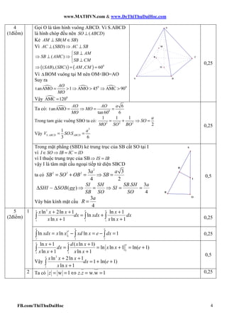 www.MATHVN.com & www.DeThiThuDaiHoc.com
FB.com/ThiThuDaiHoc 4
Gọi O là tâm hình vuông ABCD. Vì S.ABCD
là hình chóp đều nên ( )⊥SO ABCD
Kẻ ( )⊥ ∈AM SB M SB
Vì ( )⊥ ⇒ ⊥AC SBD AC SB
( )
⊥
⇒ ⊥ ⇒ 
⊥
SB AM
SB AMC
SB CM
( ) ( ) 0
( ),( ) , 60⇒ = =SAB SBC AM CM
Vì ∆BOM vuông tại M nên OM<BO=AO
Suy ra
0 0
t anAMO 1 AMO 45 AMC 90= > ⇒ > ⇒ >
AO
MO
Vậy 0
AMC 120=
M
O
CB
DA
S
0,25
Ta có: 0
6
t anAMO
tan 60 6
= ⇒ = =
AO AO a
MO
MO
Trong tam giác vuông SBO ta có: 2 2 2
1 1 1
2
= + ⇒ =
a
SO
MO SO BO
Vậy
3
.
1
.
3 6
= =S ABCD ABCD
a
V SO S
0,25
4
(1điểm)
Trong mặt phẳng (SBD) kẻ trung trục của SB cắt SO tại I
vì ∈ ⇒ = =I SO IB IC ID
vì I thuộc trung trực của SB⇒ =IS IB
vậy I là tâm mặt cầu ngoại tiếp tứ diện SBCD
ta có
2
2 2 2 3 3
4 2
= + = ⇒ =
a a
SB SO OB SB
. 3
( )
4
∆ ∆ ⇒ = ⇒ = =∼
SI SH SB SH a
SHI SOB gg SI
SB SO SO
Vây bán kính mặt cầu
3
4
=
a
R
H
B
I
O
S
0,5
2
1 1 1
ln 2ln 1 ln 1
ln
ln 1 ln 1
+ + +
= +
+ +
∫ ∫ ∫
e e e
x x x x
dx xdx dx
x x x x 0,25
1
1 1 1
ln ln ln 1= − = − =∫ ∫ ∫
e e e
e
xdx x x xd x e dx 0,25
1
1
1 1
ln 1 ( ln 1)
ln ln 1 ln( 1)
ln 1 ln 1
+ +
= = + = +
+ +
∫ ∫
e e
ex d x x
dx x x e
x x x x
Vậy
2
1
ln 2ln 1
1 ln( 1)
ln 1
+ +
= + +
+
∫
e
x x x
dx e
x x
0,5
5
(2điểm)
2 Ta có w 1 . w.w 1= = ⇔ = =z z z 0,25
 
