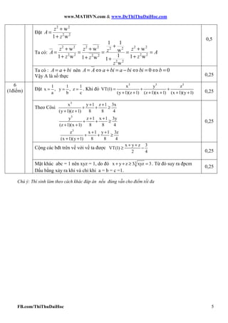 www.MATHVN.com & www.DeThiThuDaiHoc.com
FB.com/ThiThuDaiHoc 5
Đặt
2 2
2 2
w
1 w
+
=
+
z
A
z
Ta có:
2 2 2 2 2 22 2
2 2 2 22 2
2 2
1 1
w w ww
11 w 1 w1 w 1
w
+
+ + +
= = = = =
+ ++ +
z z zzA A
z zz
z
0,5
Ta có : = +A a bi nên 0 0= ⇔ + = − ⇔ = ⇔ =A A a bi a bi bi b
Vậy A là số thực 0,25
Đặt
1 1 1
x , y , z
a b c
= = = . Khi đó
3 3 3
x y z
VT(1)
(y 1)(z 1) (z 1)(x 1) (x 1)(y 1)
= + +
+ + + + + + 0,25
Theo Côsi
3
x y 1 z 1 3x
(y 1)(z 1) 8 8 4
+ +
+ + ≥
+ +
3
y z 1 x 1 3y
(z 1)(x 1) 8 8 4
+ +
+ + ≥
+ +
3
z x 1 y 1 3z
(x 1)(y 1) 8 8 4
+ +
+ + ≥
+ +
0,25
Cộng các bđt trên vế với vế ta được
x y z 3
VT(1)
2 4
+ +
≥ −
0,25
6
(1điểm)
Mặt khác abc = 1 nên xyz = 1, do đó 3x y z 3 xyz 3+ + ≥ = . Từ đó suy ra đpcm
Dấu bằng xảy ra khi và chỉ khi a = b = c =1.
0,25
Chú ý: Thí sinh làm theo cách khác đáp án nếu đúng vẫn cho điểm tối đa
 