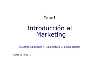Tema I


           Introducción al
              Marketing
    Dirección Comercial I (Diplomatura C. Empresariais)


Curso 2010-2011

                                                          1
 