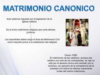 Acto solemne regulado por la legislación de la
Iglesia católica
Es el único matrimonio religioso que surte efectos
jurídicos
Los sacerdotes deben exigir el Acta de Matrimonio Civil
como requisito previo a la celebración del religioso
Canon 1059:
El matrimonio de los católicos, aunque sea
católico uno solo de los contrayentes, se rige no
sólo por el derecho divino sino también por el
canónico, sin perjuicio de la competencia de la
potestad civil sobre los efectos meramente
civiles del mismo matrimonio.
 