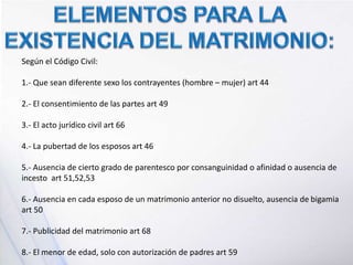 Según el Código Civil:
1.- Que sean diferente sexo los contrayentes (hombre – mujer) art 44
2.- El consentimiento de las partes art 49
3.- El acto jurídico civil art 66
4.- La pubertad de los esposos art 46
5.- Ausencia de cierto grado de parentesco por consanguinidad o afinidad o ausencia de
incesto art 51,52,53
6.- Ausencia en cada esposo de un matrimonio anterior no disuelto, ausencia de bigamia
art 50
7.- Publicidad del matrimonio art 68
8.- El menor de edad, solo con autorización de padres art 59
 
