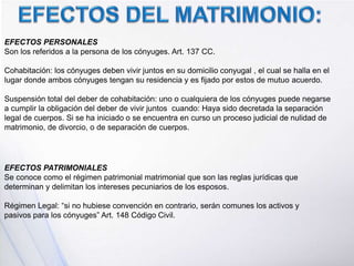 EFECTOS PERSONALES
Son los referidos a la persona de los cónyuges. Art. 137 CC.
Cohabitación: los cónyuges deben vivir juntos en su domicilio conyugal , el cual se halla en el
lugar donde ambos cónyuges tengan su residencia y es fijado por estos de mutuo acuerdo.
Suspensión total del deber de cohabitación: uno o cualquiera de los cónyuges puede negarse
a cumplir la obligación del deber de vivir juntos cuando: Haya sido decretada la separación
legal de cuerpos. Si se ha iniciado o se encuentra en curso un proceso judicial de nulidad de
matrimonio, de divorcio, o de separación de cuerpos.
EFECTOS PATRIMONIALES
Se conoce como el régimen patrimonial matrimonial que son las reglas jurídicas que
determinan y delimitan los intereses pecuniarios de los esposos.
Régimen Legal: “si no hubiese convención en contrario, serán comunes los activos y
pasivos para los cónyuges” Art. 148 Código Civil.
 