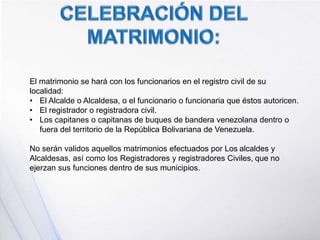 El matrimonio se hará con los funcionarios en el registro civil de su
localidad:
• El Alcalde o Alcaldesa, o el funcionario o funcionaria que éstos autoricen.
• El registrador o registradora civil.
• Los capitanes o capitanas de buques de bandera venezolana dentro o
fuera del territorio de la República Bolivariana de Venezuela.
No serán validos aquellos matrimonios efectuados por Los alcaldes y
Alcaldesas, así como los Registradores y registradores Civiles, que no
ejerzan sus funciones dentro de sus municipios.
 