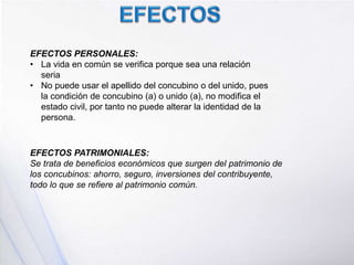 EFECTOS PERSONALES:
• La vida en común se verifica porque sea una relación
seria
• No puede usar el apellido del concubino o del unido, pues
la condición de concubino (a) o unido (a), no modifica el
estado civil, por tanto no puede alterar la identidad de la
persona.
EFECTOS PATRIMONIALES:
Se trata de beneficios económicos que surgen del patrimonio de
los concubinos: ahorro, seguro, inversiones del contribuyente,
todo lo que se refiere al patrimonio común.
 