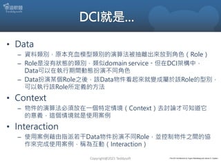 • Data
– 資料類別，原本充血模型類別的演算法被抽離出來放到角色（Role）
– Role是沒有狀態的類別，類似domain service。但在DCI架構中，
Data可以在執行期間動態扮演不同角色
– Data扮演某個Role之後，該Data物件看起來就變成屬於該Role的型別，
可以執行該Role所定義的方法
• Context
– 物件的演算法必須放在一個特定情境（Context）去討論才可知道它
的意義，這個情境就是使用案例
• Interaction
– 使用案例藉由指派若干Data物件扮演不同Role，並控制物件之間的協
作來完成使用案例，稱為互動（Interaction）
Copyright@2021 Teddysoft 《The DCI Architecture by Trygve Reenskaug and James O. Coplien》
 