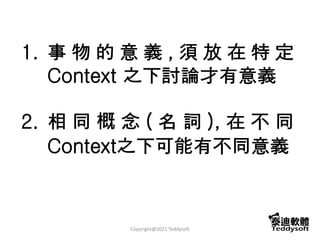 1. 事 物 的 意 義 , 須 放 在 特 定
Context 之下討論才有意義
2. 相 同 概 念 ( 名 詞 ), 在 不 同
Context之下可能有不同意義
Copyright@2021 Teddysoft
 