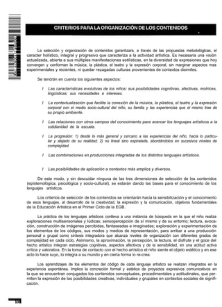 La selección y organización de contenidos garantizara, a través de las propuestas metodológlcas, el
caracter holístico, integral y progresivo que caracteriza a la actividad artística. Es necesaria una visión
actualizada, abierta a sus múltiples manifestaciones estilísticas, en la diversidad de expresiones que hoy
convergen y conforman la música, la plástica, el teatro y la expresión corporal, sin marginar aspectos mas
experimentales y recientes, ni quedar rezagadas culturas provenientes de contextos disimiles.

      Se tendrán en cuenta los siguientes aspectos:

        I     Las características evolutivas de los niños: sus posibilidades cognitivas, afectivas, motrices,
             Iingüísticas; sus necesidades e intereses.

        I    La contextualización que facilite la conexión de la música, la plástica, el teatro y la expresión
             corporal con el medio socio-cultural del niño, su familia y las experiencias que el mismo trae de
             su propio ambiente.

         I   Las relaciones con otros campos del conocimiento para acercar los lenguajes artísticos a la
             cotidianidad de la escuela.

         I    La progresión: 1) desde lo más general y cercano a las experiencias del niño, hacia lo particu-
             lar y alejado de su realidad; 2) no lineal sino espiralada, abordándolos en sucesivos niveles de
             complejidad.

         I   Las combinaciones en producciones integradas de los distintos lenguajes artísticos.


        I    Las posibilidades de aplicación a contextos más amplios y diversos.

      De este modo, y sin descuidar ninguna de las tres dimensiones de selección de los contenidos
(epistemológica, psicológica y socio-cultural), se estarán dando las bases para el conocimiento de los
lenguajes artísticos.

      Los criterios de selección de los contenidos se orientarán hacia la sensibilización y el conocimiento
de esos lenguajes, al desarrollo de la creatividad, la expresión y la comunicación, objetivos fundamentales
de la Educación Artistica en el Primer Ciclo de la EGB.

       La práctica de los lenguajes artisticos conlleva a una instancia de búsqueda en la que el niño realiza
exploraciones multisensoriales y Iúdicas; sensopercepción de sí mismo y de su entorno; lectura, evoca-
ción, construcción de imágenes percibidas, fantaseadas e imaginadas; exploración y experimentación de
los elementos de los códigos, sus modos y medios de representación, para arribar a una producción
personal o grupal como síntesis integradora que alcanza niveles de organización con diferentes grados de
complejidad en cada ciclo. Asimismo, la aproximación, la percepción, la lectura, el disfrute y el goce del
hecho artistico integran estrategias cognitivas, aspectos afectivos y de la sensibilidad, en una actitud activa
crítica y valorativa. En la toma de contacto con el hecho artístico el niño siente el objeto estético y en ese
acto lo hace suyo, lo integra a su mundo y en cierta forma lo re-crea.

      Los aprendizajes de los elementos del código de cada lenguaje artístico se realizan integrados en la
experiencia espontánea. Implica la concreción formal y estética de proyectos expresivos comunicativos en
la que se encuentran conjugados los contenidos conceptuales, procedimentales y actitudinales, que per-
miten la expresión de las posibilidades creativas, individuales y grupales en contextos sociales de signifi-
cación.
 