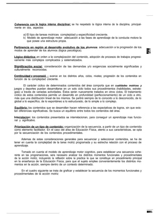 Coherencia con la Iogica interna disciplinar; se ha respetado la lógica interna de la disciplina, principal-
mente en dos, aspectos:

       a) El tipo de tareas motrices complejidad y especificidad creciente.
       b) Modelo de aprendizaje motor adecuación a las fases de aprendizaje de la conducta motora la
          que posee una estructura propia.

Pertinencia en región al desarrollo evolutivo de los alumnos: adecuación a la progresión de los
modos de aprender de los alumnos (lógica psicológica).

Lógica didáctica: en orden a la complejización del contenido, adopción de procesos de trabajos progresi-
vamente más complejos complicados y sistematizados.

                      : consideración de las demandas y/o exigencias socialmente significadas y
culturalmente reconocidas.

                          ; avance en los distintos años, ciclos, niveles; progresión de los contenidos en
función de la complejidad creciente.

        El carácter ciclico de determinados contenidos del área comporta que en cualidades motrices y
juegos y deportes puedan desarrollarse en un solo ciclo todos sus procedimientos (habilidades, estrate-
gias) a través de variadas actividades. Éstos serán nuevamente tratados en otros ciclos. El tratamiento
cíclico de estos contenidos permite un desarrollo en profundidad (perfeccionamiento) de un ciclo a otro,
 más que una distribución lineal de los mismos. Se partirá siempre de lo conocido a lo desconocido, de lo
global a lo específico, de lo espontáneo a lo estructurado, de lo simple a lo complejo.

Equilibrio: los contenidos que se desarrollan hacen referencia a las expectativas de logros, sin que exis-
tan diferencias significativas. Se busca un equilibrio entre todos los contenidos del área.

Interralacion: los contenidos presentados se interrelacionan, para conseguir un aprendizaje mas funcio-
nal y significativo.

Priorización de un tipo de contenido: organización de la secuencia, a partir de un tipo de contenido
como elemento facilitador. En el caso del área de Educación Física, atento a sus características, se opta
por la secuenciación de los contenidos procedimentales.

      Ademas de estas consideraciones generales para secuenciar y seleccionar contenidos, se ha de
tener en cuenta la complejidad de la tarea motriz programada y su estrecha relación con el proceso de
aprendizaje.

      Tomado en cuenta el modelo de aprendizaje motor cognitivo, para establecer una secuencia cohe-
rente en las programaciones, sera necesario analizar los distintos momentos funcionales y procedimentales
de la acción motriz, incluyendo la reflexión sobre la practica la que se constituye en procedimiento principal
en la enseñanza de la Educación Física, para que el sujeto emplee convenientemente los distintos mo-
mentos en la acción, siempre dentro de un contexto determinado.

     En el cuadro siguiente se trata de graficar y establecer la secuencia de los momentos funcionales y
procedimentales de la acción motriz:
 