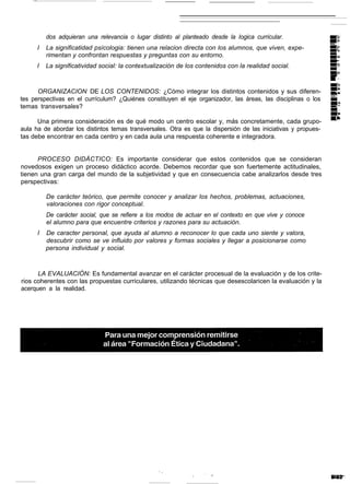 dos adquieran una relevancia o lugar distinto al planteado desde la Iogica curricular.
      I   La significatidad psícologia: tienen una relacion directa con los alumnos, que viven, expe-
          rimentan y confrontan respuestas y preguntas con su entorno.
      I   La significatividad social: la contextualización de los contenidos con la realidad social.



      ORGANIZACION DE LOS CONTENIDOS: ¿Cómo integrar los distintos contenidos y sus diferen-
tes perspectivas en el currículum? ¿Quiénes constituyen el eje organizador, las áreas, las disciplinas o los
temas transversales?

      Una primera consideración es de qué modo un centro escolar y, más concretamente, cada grupo-
aula ha de abordar los distintos temas transversales. Otra es que la dispersión de las iniciativas y propues-
tas debe encontrar en cada centro y en cada aula una respuesta coherente e integradora.


      PROCESO DIDÁCTICO: Es importante considerar que estos contenidos que se consideran
novedosos exigen un proceso didáctico acorde. Debemos recordar que son fuertemente actitudinales,
tienen una gran carga del mundo de la subjetividad y que en consecuencia cabe analizarlos desde tres
perspectivas:

          De carácter teórico, que permite conocer y analizar los hechos, problemas, actuaciones,
          valoraciones con rigor conceptual.
          De carácter social, que se refiere a los modos de actuar en el contexto en que vive y conoce
          el alumno para que encuentre criterios y razones para su actuación.
      I   De caracter personal, que ayuda al alumno a reconocer lo que cada uno siente y valora,
          descubrir como se ve influido por valores y formas sociales y llegar a posicionarse como
          persona individual y social.



      LA EVALUACIÓN: Es fundamental avanzar en el carácter procesual de la evaluación y de los crite-
rios coherentes con las propuestas curriculares, utilizando técnicas que desescolaricen la evaluación y la
acerquen a la realidad.
 