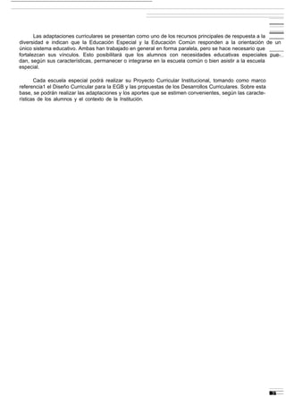 Las adaptaciones curriculares se presentan como uno de los recursos principales de respuesta a la
diversidad e indican que la Educación Especial y la Educación Común responden a la orientación de un
único sistema educativo. Ambas han trabajado en general en forma paralela, pero se hace necesario que
fortalezcan sus vínculos. Esto posibilitará que los alumnos con necesidades educativas especiales pue-
dan, según sus características, permanecer o integrarse en la escuela común o bien asistir a la escuela
especial.

       Cada escuela especial podrá realizar su Proyecto Curricular Institucional, tomando como marco
referencia1 el Diseño Curricular para la EGB y las propuestas de los Desarrollos Curriculares. Sobre esta
base, se podrán realizar las adaptaciones y los aportes que se estimen convenientes, según las caracte-
rísticas de los alumnos y el contexto de la Institución.
 