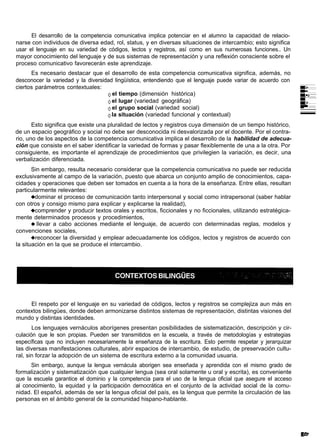 El desarrollo de la competencia comunicativa implica potenciar en el alumno la capacidad de relacio-
narse con individuos de diversa edad, rol, status, y en diversas situaciones de intercambio; esto significa
usar el lenguaje en su variedad de códigos, lectos y registros, así como en sus numerosas funciones.. Un
mayor conocimiento del lenguaje y de sus sistemas de representación y una reflexión consciente sobre el
proceso comunicativo favorecerán este aprendizaje.
      Es necesario destacar que el desarrollo de esta competencia comunicativa significa, además, no
desconocer la variedad y la diversidad lingüística, entendiendo que el lenguaje puede variar de acuerdo con
ciertos parámetros contextuales:
                                      el tiempo (dimensión histórica)
                                      el lugar (variedad geográfica)
                                      el grupo social (variedad social)
                                      la situación (variedad funcional y contextual)
       Esto significa que existe una pluralidad de lectos y registros cuya dimensión de un tiempo histórico,
de un espacio geográfico y social no debe ser desconocida ni desvalorizada por el docente. Por el contra-
rio, uno de los aspectos de la competencia comunicativa implica el desarrollo de la habilidad de adecua-
ción que consiste en el saber identificar la variedad de formas y pasar flexiblemente de una a la otra. Por
consiguiente, es importante el aprendizaje de procedimientos que privilegien la variación, es decir, una
verbalización diferenciada.
       Sin embargo, resulta necesario considerar que la competencia comunicativa no puede ser reducida
exclusivamente al campo de la variación, puesto que abarca un conjunto amplio de conocimientos, capa-
cidades y operaciones que deben ser tomados en cuenta a la hora de la enseñanza. Entre ellas, resultan
particularmente relevantes:
        dominar el proceso de comunicación tanto interpersonal y social como intrapersonal (saber hablar
con otros y consigo mismo para explicar y explicarse la realidad),
        comprender y producir textos orales y escritos, ficcionales y no ficcionales, utilizando estratégica-
mente determinados procesos y procedimientos,
         llevar a cabo acciones mediante el lenguaje, de acuerdo con determinadas reglas, modelos y
convenciones sociales,
        reconocer la diversidad y emplear adecuadamente los códigos, lectos y registros de acuerdo con
la situación en la que se produce el intercambio.




     El respeto por el lenguaje en su variedad de códigos, lectos y registros se complejiza aun más en
contextos bilingües, donde deben armonizarse distintos sistemas de representación, distintas visiones del
mundo y distintas identidades.
       Los lenguajes vernáculos aborígenes presentan posibilidades de sistematización, descripción y cir-
culación que le son propias. Pueden ser transmitidos en la escuela, a través de metodologías y estrategias
específicas que no incluyen necesariamente la enseñanza de la escritura. Esto permite respetar y jerarquizar
las diversas manifestaciones culturales, abrir espacios de intercambio, de estudio, de preservación cultu-
ral, sin forzar la adopción de un sistema de escritura externo a la comunidad usuaria.
      Sin embargo, aunque la lengua vernácula aborigen sea enseñada y aprendida con el mismo grado de
formalización y sistematización que cualquier lengua (sea oral solamente u oral y escrita), es conveniente
que la escuela garantice el dominio y la competencia para el uso de la lengua oficial que asegure el acceso
al conocimiento, la equidad y la participación democrática en el conjunto de la actividad social de la comu-
nidad. El español, además de ser la lengua oficial del país, es la lengua que permite la circulación de las
personas en el ámbito general de la comunidad hispano-hablante.
 