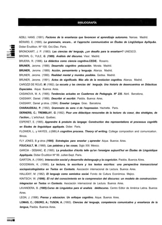 AEBLI, HANS. (1991). Factores de la enseñanza que favorecen el aprendizaje autonomo. Narcea. Madrid.
BÉRARD, E. (1995). La grammaire, encare... et I’approche communícatíve en Études de LingUistique Ap/liqu&e.
Didier Érudition. Nº 100. Oct./Dec. Paris.
BRONCKART, J. P. (1983). Las ciencias de/ lenguaje, ¿un desafío para la enseñan=? UNESCO.
BROWN, G.; YULE, G. (1989). Análisis del discurso. Visor. Madrid.
BRUERA, R. (1996). La didáctica como ciencia cognítiva.CEDiE. Rosario.
BRUNER, Jerome. (1988). Desarrollo cognitivo yeducación. Morata. Madrid.
BRUNER, Jerome. (1989). Acción, pensamiento y lenguaje. Alianza. Madrid.
BRUNER, Jerome. (1990). Realidad mental y mundos posibles. Gedisa. Madrid.
BRUNER, Jerome. (1991). Actos de significado. Más alla de la revolucion cognitiva. Alianza. Madrid.
CAROZZI DE ROJO, M. (1992). La escuela y las ciencias del lengua]e. Una historia de desencuentros en Didacticas
Especiales. Aique. Buenos Aires.
CASANOVA, M. A. (1995). Tendencias actuales en Cuadernos de Pedagogia. Nº 235. Abril. Barcelona,
CASSANY, Daniel. (1988). Describir el escribir. Paidós. Buenos Aires.
CASSANY, Daniel y otros. (1994). Enseñar Lengua. Grao. Barcelona.
CHARAUDEAU, P. (1992). Grammaire du sens et de I’expression. Hachette. Paris.
DERNERS, C.; TREMBLAY, G. (1992). Pour une didactique renouvelee de la lecture: du coeur, des stratégies, de
I’action... L’artichaut. Québec.
ESPERET, E. (1995). Apprendre & produire du Iangage: Construction des representations et processus cognitifs
en Etudes de linguistique appliquée. Didier. Paris.
FLOWER, L. y HAYES, J.(l98l).A cognitive process. Theory of writing. College composition and comunication.
Illinois.
FLY JONES, B y otros (1995). Estrategias para enseñar y aprender Aique. Buenos Aires.
FOUCAULT, M. (1968). Las palabras y las cosas. Siglo XXI. México.
GARCIA - DEBANC, C. (1995). La production d’écrits telle qu’on i’enseigne aujourd’hui en Études de Linguistique
Appliquée. Didier Érudition Nº 99. Julliet-Sept. Paris.
GARTON, A. (1994). Interacción social y desarrollo deiienguaje y la cognición. Paidós. Buenos Aires.
GOODMAN, K. (1996). La lectura, la escritura y los textos escritos: una perspectiva transaccional
sociopsicolingüistica en Textos en Contexto. Asociación internacional de Lectura. Buenos Aires.
HALLIDAY, M: (1982). EI lenguaje como semiotica social. Fondo de Cultura Económica. Mejico.
KINTSCH, W. (1996). El rol del conocimiento en la comprension del discurso: un modelo de construccion-
integracion en Textos en Contexto. Asociación internacional de Lectura. Buenos Aires.
LAVANDERA, B. (1985).Curso de Linguistica para el analisis deldiscurso. Centro Editor de América Latina. Buenos
Aires.
LEGN, J. (1996). Prensa y educacion. Un enfoque cognitivo. Aique. Buenos Aires.
LOMAS, C.; OSORO, A.; TUSON, A. (1993). Ciencias de/ lenguaje, competencia comunicativa y enseñanza de la
lengua, Paidós. Buenos Aires.
 