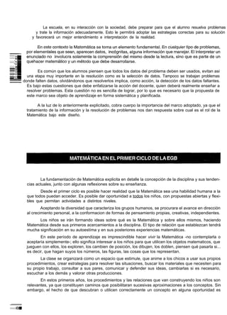 La escuela, en su interacción con la sociedad, debe preparar para que el alumno resuelva problemas
       y trate la información adecuadamente. Esto le permitirá adoptar las estrategias correctas para su solución
     y favorecerá un mejor entendimiento e interpretación de la realidad.




        Es común que los alumnos piensen que todos los datos del problema deben ser usados, evitan asi
  una etapa muy importante en la resolución como es la selección de datos. Tampoco se trabajan problemas
donde falten datos, olvidándonos que resolverlos implica, como acción, la detección de los datos faltantes.
  Es bajo estas cuestiones que debe enfatizarse la acción del docente, quien deberá realmente enseñar a
  resolver problemas. Esta cuestión no es sencilla de lograr, por lo que es necesario que la propuesta de
  este marco sea objeto de aprendizaje en forma sistemática y planificada.

        A la luz de lo anteriormente explicitado, cobra cuerpo la importancia del marco adoptado, ya que el
  tratamiento de la información y la resolución de problemas nos dan respuesta sobre cual es el rol de la
  Matemática bajo este diseño.




         La fundamentación de Matemática explicita en detalle la concepción de la disciplina y sus tenden-
  cias actuales, junto con algunas reflexiones sobre su enseñanza.
         Desde el primer ciclo es posible hacer realidad que la Matemática sea una habilidad humana a la
  que todos puedan acceder. Es posible dar oportunidad a todos los niños, con propuestas abiertas y flexi-
  bles que permitan actividades a distintos niveles.
          Aceptando la diversidad que caracteriza los grupos humanos, se procurara el avance en dirección
  al crecimiento personal, a la conformacion de formas de pensamiento propias, creativas, independientes.
        Los niños se irán formando ideas sobre qué es la Matemática y sobre ellos mismos, haciendo
  Matemática desde sus primeros acercamientos a la disciplina. El tipo de relación que establezcan tendrá
  mucha significación en su autoestíma y en sus posteriores experiencias matemáticas.
         En este período de aprendizaje es imprescindible hacer vivir la Matemática -no contemplarla o
  aceptaría simplemente-; ello significa interesar a los niños para que utilicen los objetos matematicos, que
  jueguen con ellos, los exploren, los cambien de posición, los dibujen, los doblen, piensen qué pasarla si...
  es decir, que hagan suyos los números, las figuras, las cosas que los representan.
         La clase se organizará como un espacio que estimule, que anime a los chicos a usar sus propios
  procedimientos, crear estrategias para resolver las situaciones, buscar los materiales que necesiten para
  su propio trabajo, consultar a sus pares, comunicar y defender sus ideas, cambiarlas si es necesario,
  escuchar a los demás y valorar otras producciones.
         En estos primeros años, los procedimientos y las relaciones que van construyendo los niños son
  relevantes, ya que constituyen caminos que posibilitaran sucesivas aproximaciones a los conceptos. Sin
  embargo, el hecho de que descubran o utilicen correctamente un concepto en alguna oportunidad es
 