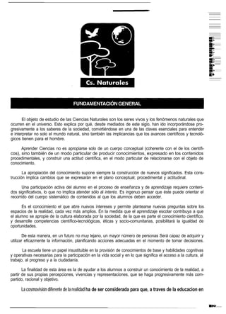 El objeto de estudio de las Ciencias Naturales son los seres vivos y los fenómenos naturales que
ocurren en el universo. Esto explica por qué, desde mediados de este sigio, han ido incorporándose pro-
gresivamente a los saberes de la sociedad, convirtiéndose en una de las claves esenciales para entender
e interpretar no solo el mundo natural, sino también las implicancias que los avances científicos y tecnoló-
gicos tienen para el hombre.

      Aprender Ciencias no es apropiarse solo de un cuerpo conceptual (coherente con el de los científi-
cos), sino también de un modo particular de producir conocimientos, expresado en los contenidos
procedimentales, y construir una actitud científica, en el modo particular de relacionarse con el objeto de
conocimiento.

       La apropiación del conocimiento supone siempre la construcción de nuevos significados. Esta cons-
trucción implica cambios que se expresarán en el plano conceptual; procedimental y actitudinal.

      Una participación activa del alumno en el proceso de enseñanza y de aprendizaje requiere conteni-
dos significativos, lo que no implica atender sólo al interés. Es ingenuo pensar que éste puede orientar el
recorrido del cuerpo sistemático de contenidos al que los alumnos deben acceder.

      Es el conocimiento el que abre nuevos intereses y permite plantearse nuevas preguntas sobre los
espacios de la realidad, cada vez más amplios. En la medida que el aprendizaje escolar contribuya a que
el alumno se apropie de la cultura elaborada por la sociedad, de la que es parte el conocimiento científico,
y desarrolle competencias científico-tecnológicas, éticas y socio-comunitarias, posibilitará la igualdad de
oportunidades.

        De esta manera, en un futuro no muy lejano, un mayor número de personas Será capaz de adquirir y
utilizar eficazmente la información, planificando acciones adecuadas en el momento de tomar decisiones.

       La escuela tiene un papel insustituible en la provisión de conocimientos de base y habilidades cognitivas
y operativas necesarias para la participación en la vida social y en lo que significa el acceso a la cultura, al
trabajo, al progreso y a la ciudadanía.

       La finalidad de esta área es la de ayudar a los alumnos a construir un conocimiento de la realidad, a
partir de sus propias percepciones, vivencias y representaciones, que se haga progresivamente más com-
partido, racional y objetivo.

      La cosmovisión diferente de la realidad ha de ser considerada para que, a traves de la educacion en
 