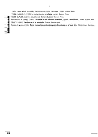THIEL, I y GENTILE, G. (1994). La contaminación en los mares. Lumen. Buenos Aires.
 THIEL, I y WAIS, 1. (1995). La contaminacion en el aire. Lumen. Buenos Aires.
VILLEE CLAUDE. (Versión actualizada). Blologia Eudeba. Buenos Aires.
WEISSMANN, H. (comp.). (1993). Didactica de las ciencias naturales, aportes y reflexiones. Paidbs. Buenos Aires.
WEISZ, P. (1985). La ciencia de la geologia. Omega. Buenos Aires.
ZABALA, A. y otros. (1996). Como trabajarlos contenidos procedimentales en el aula (2da. Edición).Graó. Barcelona.
 
