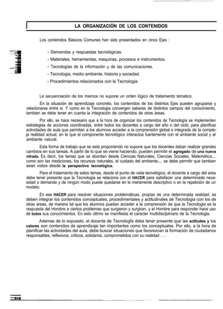 LA ORGANIZACIÓN DE LOS CONTENIDOS

       Los contenidos Básicos Comunes han sido presentados en cinco Ejes :

            - Demandas y respuestas tecnológicas.
            - Materiales, herramientas, maquinas, procesos e instrumentos.
            - Tecnologías de la información y de las comunicaciones.
            - Tecnologia, medio ambiente, historia y sociedad.
            - Procedimientos relacionados con la Tecnologia.


       La secuenciación de los mismos no supone un orden lógico de tratamiento tematico.
        En la situación de aprendizaje concreto, los contenidos de los distintos Ejes pueden agruparse y
relaclonarse entre si. Y como en la Tecnologia convergen saberes de distintos campos del conocimiento,
tambien se debe tener en cuenta la integración de contenidos de otras áreas.
         Por ello, se hace necesario que a la hora de organizar los contenidos de Tecnología se implementen
estrategias de acciones coordinadas, entre todos los docentes a cargo del año o del ciclo, para planificar
actividades de aula que permitan a los alumnos acceder a la comprensión global e integrada de la comple-
ja realidad actual, en la que el componente tecnológico interactúa fuertemente con el ambiente social y el
ambiente natural.
       Esta forma de trabajo que se está proponiendo no supone que los docentes deban realizar grandes
cambios en sus tareas. A partir de lo que se viene haciendo, pueden permitir el agregado de una nueva
mlrada. Es decir, los temas que se abordan desde Ciencias Naturales, Ciencias Sociales, Matemática,...
como son las mediciones, los recursos naturales, el cuidado del ambiente,... se debe permitir que tambien
sean vistos desde la perspectiva tecnológica.
       Para el tratamiento de estos temas, desde el punto de vista tecnológico, el docente a cargo del area
debe tener presente que la Tecnologia se relaciona con el HACER para satisfacer una determinada nece-
sidad o demanda y de ningún modo puede quedarse en lo meramente descriptivo o en la repetición de un
modelo.
        En ese HACER para resolver situaciones problemáticas, propias de una determinada realidad, se
deben integrar los contenidos conceptuales, procedimentales y actitudinales de Tecnologia con los de
otras areas, de manera tal que los alumnos puedan acceder a la comprensión de que la Tecnologia es la
respuesta del Hombre a ciertos problemas que surgieron y surgiran, y el Hombre para responder hace uso
de todos sus conocimientos. En esto último se manifiesta el caracter multidisclplinario de la Tecnologla.
        Ademas de lo expuesto, el docente de Tecnologfa debe tener presente que las actltudes y los
valores son contenidos de aprendizaje tan importantes como los conceptuales. Por ello, a la hora de
planificar las actividades del aula, debe buscar situaciones que favorezcan la formación de ciudadanos
responsables, reflexivos, criticos, solidarios, comprometidos con su realidad . . .
 