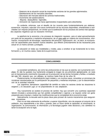 - Deterioro de la situación social de importantes sectores de los grandes aglomerados.
             - Debilitamiento de los mercados laborales.
             - Saturación del mercado laboral de carreras tradicionales.
             - Incremento del asistencialismo.
             - Mayores desequilibrios regionales,
             - Activación de migraciones hacia aglomerados incapacitados para absorberlas.
            Es evidente, entonces, que el desafio de los noventa pasa fundamentalmente por elaborar,
    consensuar, impulsar y ejecutar una nueva combinación de los recursos disponibles, orientándolos a acti-
     vidades con mejores perspectivas, sin olvidar que la aceleración de los procesos de cambio trae apareja-
-   dos aspectos negativos que es necesario minimizar.

           La apertura de la economía y los procesos de integración requieren, para el cabal aprovechamiento
    por parte de los pequeños y medianos empresarios, de un gran salto en materia de conocimientos, infor-
    mación, incorporación de tecnologia, capacitación del personal, organización, etc.; es decir, la incorpora-
    ción de capacidades para resolver nuevos desafios, que difieren profundamente de las necesarias para
    actuar en un mamo cerrado y protegido.

           La educación en todas sus modalidades y niveles, pasa a constituir el eje fundamental de la trans-
    formación y, en muchos casos, hasta de la supervivencia.




                                                CONCLUSIONES



             La sociedad santafesina, asi como las producciones en las que se asienta, son sumamente com-
    plejas. En ella ha quedado muy fuertemente arraigada la imagen de una provincia agropecuaria, sin duda
    por el impresionante crecimiento impusado por la producción de las tierras húmedas y fertiles, a mediado
    del siglo XIX, situación que, con altibajos, se mantuvo hasta fines de los años 30.
             Posteriormente, la industrialización logró instalar y, en muchos casos, consolidar un sinnúmero de
    iniciativas caracterizadas por la participación de pequeñas y medianas empresas, y por la descentraliza-
    ción de la actividad industrial.
             Los argentínos demostraron capacidad de cambio en todos los sectores donde las situaciones lo
    exigieron; y la educación jugó un rol preponderante en esa adaptación.

            Hoy nuevamente se acelera el proceso de cambio: hay que convertir una cuantiosa capacidad
    laboral vínculada a producciones que han perdido competitividad o vigencia y se requiere contar con gente
    preparada para impulsar y realizar las modificaciones que la complejidad de la economía exige.
            Naturalmente, la escuela será la pieza clave para proveer de nuevos mecanismos que aseguren
    esas innovaciones.
            Pero no se trata solamente de enfrentar y superar coyunturas, sino de preparar al conjunto de la
    población, muy especialmente a los niños y jóvenes, para un futuro donde la capacidad, el conocimiento, la
    organización, la comunicación, la información y la tecnologia jugarán roles decisivos y los cambios no
    seran la excepción sino la regla.
 