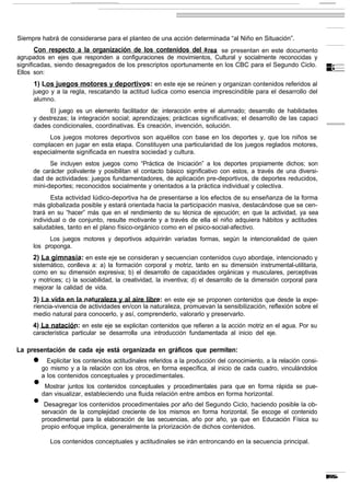 Siempre habrá de considerarse para el planteo de una acción determinada “al Niño en Situación”.
     Con respecto a la organización de los contenidos del a rea se presentan en este documento
agrupados en ejes que responden a configuraciones de movimientos, Cultural y socialmente reconocidas y
significadas, siendo desagregados de los prescriptos oportunamente en los CBC para el Segundo Ciclo.
Ellos son:
     1) Los juegos motores y deportivos: en este eje se reúnen y organizan contenidos referidos al
     juego y a la regla, rescatando la actitud ludica como esencia imprescindible para el desarrollo del
     alumno.
           El juego es un elemento facilitador de: interacción entre el alumnado; desarrollo de habilidades
     y destrezas; la integración social; aprendizajes; prácticas significativas; el desarrollo de las capaci
     dades condicionales, coordinativas. Es creación, invención, solución.
          Los juegos motores deportivos son aquéllos con base en los deportes y, que los niños se
     complacen en jugar en esta etapa. Constituyen una particularidad de los juegos reglados motores,
     especialmente significada en nuestra sociedad y cultura.
           Se incluyen estos juegos como “Práctica de Iniciación” a los deportes propiamente dichos; son
     de carácter polivalente y posibilitan el contacto básico significativo con estos, a través de una diversi-
     dad de actividades: juegos fundamentadores, de aplicación pre-deportivos, de deportes reducidos,
     mini-deportes; reconocidos socialmente y orientados a la práctica individual y colectiva.
            Esta actividad Iúdico-deportiva ha de presentarse a los efectos de su enseñanza de la forma
     más globalizada posible y estará orientada hacia la participación masiva, destacándose que se cen-
     trará en su “hacer” más que en el rendimiento de su técnica de ejecución; en que la actividad, ya sea
     individual o de conjunto, resulte motivante y a través de ella el niño adquiera hábitos y actitudes
     saludables, tanto en el plano físico-orgánico como en el psico-social-afectivo.
           Los juegos motores y deportivos adquirirán variadas formas, según la intencionalidad de quien
     los proponga.
     2) La gimnasia: en este eje se consideran y secuencian contenidos cuyo abordaje, intencionado y
     sistemático, conlleva a: a) la formación corporal y motriz, tanto en su dimensión instrumental-utilitaria,
     como en su dimensión expresiva; b) el desarrollo de capacidades orgánicas y musculares, perceptivas
     y motrices; c) la sociabilidad, la creatividad, la inventiva; d) el desarrollo de la dimensión corporal para
     mejorar la calidad de vida.
     3) La vida en la naturaleza y al aire libre: en este eje se proponen contenidos que desde la expe-
     riencia-vivencia de actividades en/con la naturaleza, promuevan la sensibilización, reflexión sobre el
     medio natural para conocerlo, y así, comprenderlo, valorarlo y preservarlo.
     4) La natación: en este eje se explicitan contenidos que refieren a la acción motriz en el agua. Por su
     característica particular se desarrrolla una introducción fundamentada al inicio del eje.

La presentación de cada eje está organizada en gráficos que permiten:
     l     Explicitar los contenidos actitudinales referidos a la producción del conocimiento, a la relación consi-
         go mismo y a la relación con los otros, en forma específica, al inicio de cada cuadro, vinculándolos
         a los contenidos conceptuales y procedimentales.
     •    Mostrar juntos los contenidos conceptuales y procedimentales para que en forma rápida se pue-
         dan visualizar, estableciendo una fluida relación entre ambos en forma horizontal.
     •    Desagregar los contenidos procedimentales por año del Segundo Ciclo, haciendo posible la ob-
         servación de la complejidad creciente de los mismos en forma horizontal. Se escoge el contenido
         procedimental para la elaboración de las secuencias, año por año, ya que en Educación Física su
         propio enfoque implica, generalmente la priorización de dichos contenidos.

            Los contenidos conceptuales y actitudinales se irán entroncando en la secuencia principal.
 