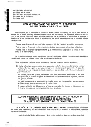 Educación en el consumo.
  Educación en el trabajo.
  Educación en la comunicación social.
  Educación en la ciudadania.
  Educación vial.


                 OTRA ALTERNATIVA NO EXCLUYENTE ES LA PROPUESTA
                       DE EJES CENTRADOS EN LOS VALORES:


      Consideramos que la educación en valores ha de ser una de las tareas y uno de los retos basicos a
afrontar, en el marco escolar y de la reforma educativa. En este sentido, es importante destacar la educa-
ción en los valores como uno de los factores esenciales de la calidad de la enseñanza, al enfatizar la
importancia de los valores como focos de encuentro de los temas mas relevantes de la formación integral
de la persona.

      Valores pata el desarrollo personal: vida, promoción del bien, igualdad, solidaridad y autonomia.
      Valores para el desarrollo sociocomunitarios: justicia, paz, amistad, tolerancia y solidaridad.
      Valores para el desarrollo del conocimiento y la comunicación: búsqueda de la verdad, la hon-
      radez y el entendimiento.

     Se pueden contemplar otras alternativas. Para su trabajo se pueden utilizar distintas estrategias
pedagógicas: proyectos, talleres, áreas, que exigen flexibilidad horaria.

      Si se analizan los distintos temas, se detectan diversos aspectos que los relacionan:

       En todos ellos, los componentes, sean valores , actitudes o normas, tienen una entidad
        fundamental: los objetivos que se pretenden son prioritariamente contenidos de caracter
        actitudinal, aunque no pueden ni deben desligarse de los otros contenidos: conceptuales y
        procedimentales.
         Los valores y actitudes que se plantean en cada tema transversal tienen entre sí una rela-
         ción profunda, ya que ellos apelan a valores aceptados universalmente: igualdad, solidarí-
         dad, justicia, libertad.
         Los hechos reales que se analizan hacen que los temas se complementen, sean recursivos,
         la visión de una perspectiva enriquese la de los otros.
         El proceso didáctico es, básicamente, el mismo para todos los temas, es interesante que
         el docente conozca qué estrategias son las más oportunas.



         ALGUNAS CUESTIONES QUE DEBEN DEBATIRSE PARA IR FIJANDO UN
                  PROYECTO CURRICULAR DE LA INSTITUCIÓN
              EN CUANTO ALTRATAMIENTO DE LOS TRANSVERSALES


      SELECCIÓN DE CONTENIDOS CURRICULARES PRESCRIPTOS. ¿que contenidos transversa-
les deben estar presentes y cuál es la relevancia en el curriculum? En cuanto a la relevancia de contenidos
debemos considerar:

         La significatividad lógica: el tratamiento de la logica espiralada lleva a que algunos conteni-
 