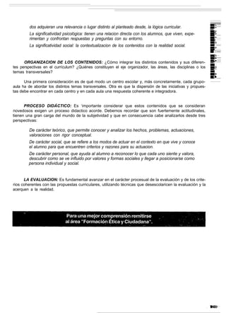 dos adquieran una relevancia o lugar distinto al planteado desde, la lógica curricular.
         La significatividad psicológica: tienen una relacion directa con los alumnos, que viven, expe-
         rimentan y confrontan respuestas y preguntas con su entorno.
         La significatividad social: la contextualizacion de los contenidos con la realidad social.


      ORGANIZACION DE LOS CONTENIDOS: ¿Cómo integrar los distintos contenidos y sus diferen-
tes perspectivas en el currículum? ¿Quiénes constituyen el eje organizador, las áreas, las disciplinas o los
temas transversales?

      Una primera consideración es de qué modo un centro escolar y, más concretamente, cada grupo-
aula ha de abordar los distintos temas transversales. Otra es que la dispersión de las iniciativas y propues-
tas debe encontrar en cada centro y en cada aula una respuesta coherente e integradora.


      PROCESO DIDÁCTICO: Es ‘importante considerar que estos contenidos que se consideran
novedosos exigen un proceso didactico acorde. Debemos recordar que son fuertemente actitudinales,
tienen una gran carga del mundo de la subjetividad y que en consecuencia cabe analizarlos desde tres
perspectivas:

         De carácter teórico, que permite conocer y analizar los hechos, problemas, actuaciones,
         valoraciones con rigor conceptual.
         De carácter social, que se refiere a los modos de actuar en el contexto en que vive y conoce
         el alumno para que encuentren criterios y razones para su actuacion.
         De carácter personal, que ayuda al alumno a reconocer lo que cada uno siente y valora,
         descubrir como se ve influido por valores y formas sociales y llegar a posicionarse como
         persona individual y social.


      LA EVALUACION: Es fundamental avanzar en el carácter procesual de la evaluación y de los crite-
rios coherentes con las propuestas curriculares, utilizando técnicas que desescolaricen la evaluación y la
acerquen a la realidad.
 