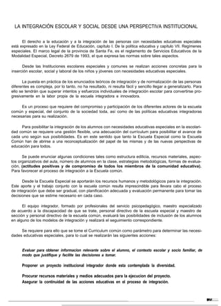 LA INTEGRACIÓN ESCOLAR Y SOCIAL DESDE UNA PERSPECTIVA INSTITUCIONAL

      El derecho a la educación y a la integración de las personas con necesidades educativas especiales
está expresado en la Ley Federal de Educación, capítulo I. De la política educativa y capítulo VII. Regímenes
especiales. El marco legal de la provincia de Santa Fe, es el reglamento de Servicios Educativos de la
Modalidad Especial, Decreto 2679 de 1993, el que expresa las normas sobre tales aspectos.

      Desde las Instituciones escolares especiales y comunes se realizan acciones concretas para la
inserción escolar, social y laboral de los niños y jóvenes con necesidades educativas especiales.

      La puesta en práctica de los enunciados teóricos de integración y de normalización de las personas
diferentes es compleja, por lo tanto, no ha resultado, ni resulta fácil y sencillo llegar a generalizarlo. Para
ello se tendrán que superar intentos y esfuerzos individuales de integración escolar para convertirse pro-
gresivamente en la labor propia de la escuela integradora e innovadora.

     Es un proceso que requiere del compromiso y participación de los diferentes actores de la escuela
común y especial, del conjunto de la sociedad toda, así como de las políticas educativas integradoras
necesarias para su realización.

     Para posibilitar la integración de los alumnos con necesidades educativas especiales en la escolari-
dad común se requiere una gestión flexible, una adecuación del currículum para posibilitar el avance de
cada uno según sus posibilidades. Es en este sentido que tanto la Escuela Especial como la Escuela
Común han de abrirse a una reconceptualización del papel de las mismas y de las nuevas perspectivas de
educación para todos.

      Se puede enunciar algunas condiciones tales como estructura edilicia, recursos materiales, aspec-
tos organizativos del aula, número de alumnos en la clase, estrategias metodológicas, formas de evalua-
ción, (actitudes positivas y de compromiso de todos los miembros de la comunidad educativa).
Para favorecer el proceso de integración a la Escuela común.

      Desde la Escuela Especial se aportarán los recursos humanos y metodológicos para la integración.
Este aporte y el trabajo conjunto con la escuela común resulta imprescindible para llevara cabo el proceso
de integración que debe ser gradual, con planificación adecuada y evaluación permanente para tomar las
decisiones que se estime necesario en cada caso.

      El equipo integrador, formado por profesionales del servicio psicopedagógico, maestro especializado
de acuerdo a la discapacidad de que se trate, personal directivo de la escuela especial y maestro de
sección y personal directivo de la escuela común, evaluará las posibilidades de inclusión de los alumnos
en alguno de los modelos de integración y realizará el seguimiento correspondiente.

     Se requiere para ello que se tome el Curriculum común como parámetro para determinar las necesi-
dades educativas especiales, para lo cual se realizarán las siguientes acciones:


      Evaluar para obtener informacion relevante sobre el alumno, el contexto escolar y socio familiar, de
      modo que justifique y facilite las decisiones a tomar.

      Proponer un proyecto institucional integrador donde esta contemplada la diversidad.

      Procurar recursos materiales y medios adecuados para la ejecucion del proyecto.
      Asegurar la continuidad de las acciones educativas en el proceso de integración.
 