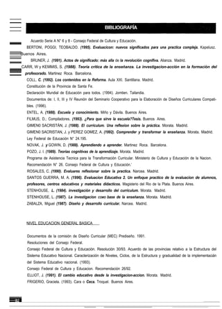 Acuerdo Serie A N° 6 y 8 - Consejo Federal de Cultura y Educación.
   BERTONI, POGGI, TEOBALDO. (1995). Evaluacicon: nuevos significados para una practica compleja. Kapelusz.
Buenos Aires.
     BRUNER, J. (1991). Actos de significado: más alla de la revolución cognifiva. Alianza. Madrid.
CARR, W y KEMMIS, S. (1988). Teoria crítica de la enseñanza. La investigacion-acción en la formación del
  profesorado. Martinez Roca. Barcelona.
   COLL, C. (1992). Los contenidos en la Reforma. Aula XXI. Santillana. Madrid.
   Constitución de la Provincia de Santa Fe.
   Declaración Mundial de Educación para todos. (1994). Jomtien. Tailandia.
   Documentos de: I, II, III y IV Reunión del Seminario Cooperativo para la Elaboración de Diseños Curriculares Compati-
   bles. (1996).
   ENTEL, A. (1988). Escuela y conocimiento. Miño y Dávila. Buenos Aires.
   FILMUS, D.; Compiladores. (1993). ¿Para que sirve la escuela?Tesis. Buenos Aires.
   GIMEN0 SACRISTÁN, J. (1988). El curriculum. Una reflexion sobre la práctica. Morata. Madrid.
   GIMEN0 SACRISTAN, J. y PEREZ GOMEZ, A. (1992). Comprender y transformar la enseñanza. Morata. Madrid.
   Ley Federal de Educación N° 24.195.
   NOVAK, J. y GOWIN, D. (1988). Aprendiendo a aprender. Martinez Roca. Barcelona.
   POZO, J. I. (1989). Teorias cognitivas de la aprendizaje. Morata. Madrid.
   Programa de Asistencia Tecnica para la Transformación Curricular. Ministerio de Cultura y Educación de la Nacion.
   Recomendación N° 26. Consejo Federal de Cultura y Educación.’
   ROSALES, C. (1990). Evaluares reflexionar sobre la practica. Narcea. Madrid.
   SANTOS GUERRA, M. A. (1996). Evaluacion Educativa 2. Un enfoque practico de la evaluacion de alumnos,
   profesores, centros educativos y materiales didacticos. Magisterio del Rio de la Plata. Buenos Aires.
   STENHOUSE, L. (1984). investigación y desarrollo del curriculum. Morata. Madrid.
   STENHOUSE, L. (1987). La investigacion      COMO   base de la enseñanza. Morata. Madrid.
   ZABALZA, Miguel (1987). Diseño y desarrollo curricular. Narcea. Madrid.



  NIVEL EDUCACION GENERAL BASICA


   Documentos de la comisión de Diseño Curricular (MEC) Prediseño. 1991.
   Resoluciones del Consejo Federal.
   Consejo Federal de Cultura y Educación. Resolución 30/93. Acuerdo de las provincias relativo a la Estructura del
   Sistema Educativo Nacional. Caracterización de Niveles, Ciclos, de la Estructura y gradualidad de la implementacián
   del Sistema Educativo nacional. (1993).
   Consejo Federal de Cultura y Educacion. Recomendación 26/92.
   ELLIOT, J. (1991). El cambio educativo desde la investigacion-accion. Morata. Madrid.
   FRIGERIO, Graciela. (1993). Cara o Ceca. Troquel. Buenos Aires.
 