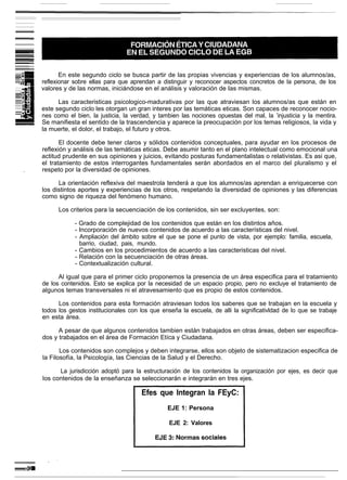 En este segundo ciclo se busca partir de las propias vivencias y experiencias de los alumnos/as,
reflexionar sobre ellas para que aprendan a distinguir y reconocer aspectos concretos de la persona, de los
valores y de las normas, iniciándose en el análisis y valoración de Ias mismas.

      Las caracteristicas psicologico-madurativas por las que atraviesan los alumnos/as que están en
este segundo ciclo les otorgan un gran interes por las temáticas eticas. Son capaces de reconocer nocio-
nes como el bien, la justicia, la verdad, y tambien las nociones opuestas del mal, la ’injusticia y la mentira.
Se manifiesta el sentido de la trascendencia y aparece la preocupación por los temas religiosos, la vida y
la muerte, el dolor, el trabajo, el futuro y otros.

       El docente debe tener claros y sólidos contenidos conceptuales, para ayudar en los procesos de
reflexión y análisis de las temáticas eticas. Debe asumir tanto en el plano intelectual como emocional una
actitud prudente en sus opiniones y juicios, evitando posturas fundamentalistas o relativistas. Es asi que,
el tratamiento de estos interrogantes fundamentales serán abordados en el marco del pluralismo y el
respeto por la diversidad de opiniones.

      La orientación reflexiva del maestrola tenderá a que los alumnos/as aprendan a enriquecerse con
los distintos aportes y experiencias de los otros, respetando la diversidad de opiniones y las diferencias
como signo de riqueza del fenómeno humano.

      Los criterios para la secuenciación de los contenidos, sin ser excluyentes, son:

            - Grado de complejidad de los contenidos que están en los distintos años.
            - Incorporación de nuevos contenidos de acuerdo a las características del nivel.
            - Ampliación del ámbito sobre el que se pone el punto de vista, por ejemplo: familia, escuela,
              barrio, ciudad, pais, mundo.
            - Cambios en los procedimientos de acuerdo a las caracteristicas del nivel.
            - Relación con la secuenciación de otras áreas.
            - Contextualización cultural.

      Al igual que para el primer ciclo proponemos la presencia de un área especifica para el tratamiento
de los contenidos. Esto se explica por la necesidad de un espacio propio, pero no excluye el tratamiento de
algunos temas transversales ni el atravesamiento que es propio de estos contenidos.

      Los contenidos para esta formación atraviesan todos los saberes que se trabajan en la escuela y
todos los gestos institucionales con los que enseña la escuela, de alli la significativldad de lo que se trabaje
en esta área.

      A pesar de que algunos contenidos tambien están trabajados en otras áreas, deben ser especifica-
dos y trabajados en el área de Formación Etíca y Ciudadana.

       Los contenidos son complejos y deben integrarse, ellos son objeto de sistematizacion especifica de
la Filosofía, la Psicología, las Ciencias de la Salud y el Derecho.

      La jurisdicción adoptó para la estructuración de los contenidos la organización por ejes, es decir que
los contenidos de la enseñanza se seleccionarán e integrarán en tres ejes.

                                     Efes que Integran la FEyC:
                                               EJE 1: Persona

                                                EJE 2: Valores
 