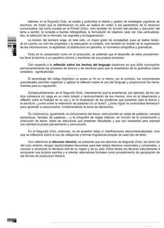 Ademas, en el Segundo Ciclo, se amplia y profundiza el diseño y gestión de estrategias cognitivas de
    escritura, de modo que la planificacion no solo se realiza en orden a los parametros de la situacion
    comunicativa -tal como sucede en el Primer Ciclo-, sino también en función del planteo y discusión del
    tema a escribir, la consulta a fuentes bibliográficas, la formulación de objetivos cada vez mas particulariza-
-   dos, la selección de un formato, los soportes y la diagramación.
          La revisión del borrador exige, en este ciclo, un mayor grado de complejidad, pues se realiza tenien-
    do en cuenta, no solo los propósitos y la adecuación al contexto, sino también en función de la organización
    de las informaciones, la legibilidad, la distribución en párrafos, la normativa ortográfica y gramatical...

           Tanto en la comprensión como en la producción, se pretende que el desarrollo de estos procedimien-
    tos lleve al alumno a un paulatino control y monitoreo de sus propios procesos.

          Con respecto a la reflexión sobre los hechos del lenguaje insistimos en que debe acompañar
    permanentemente los procesos de lectura y de escritura para que la enseñanza de la gramática cobre
    verdadera significatividad.

         El aprendizaje del código lingüístico no posee un fin en si mismo; por el contrario, los conocimientos
    gramaticales permiten organizar y agilizar la reflexión sobre el uso del lenguaje y proporcionar las herra-
    mientas para su regulación.

           Consecuentemente, en el Segundo Ciclo, intentaremos que la enseñanza, por ejemplo, de los me-
    dios cohesivos no caiga en un mero listado y reconocimiento de los mismos, sino en la observación y
    reflexión sobre la finalidad de su uso y en la focalización de los problemas que presentan para la lectura y
    la escritura -¿como evitar la reiteración de palabras en un texto?, ¿cómo lograr la contínuidad tematica?-
    para aprender a solucionarlos, fundamentando la toma de decisiones.

          Se sistematiza, igualmente, el conocimiento del lexico -estructurado en redes de palabras, campos
    semanticos, familias de palabras...- y la ortografía de reglas básicas, en función de la comprensión y
    producción de textos, sobre las estructuras que presentan dificultades y que son necesarias para expresar
    con claridad el propio pensamiento y comunicarlo.

         En el Segundo Ciclo, entonces, no se enseñan listas ni clasificaciones descontextualizadas, sino
    que se reflexiona sobre el uso de categorías y formas lingüisticas propias de cada tipo de texto.

           Con referencia al discurso literario, se pretende que los alumnos de Segundo Ciclo, tal como los
    del ciclo anterior, tengan oportunidades frecuentes para leer textos literarios nacionales y universales, y
    conocer y reconocer la literatura oral de su región y de su pais. Estos textos los llevaran naturalmente a
    enriquecer sus propios escritos y a intentar alternativas formales como procedimiento de apropiación de
    las formas de producción literaria.
 