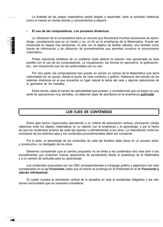 La finalidad de los juegos matemáticos estará dirigida a desarrollar, tanto la actividad intelectual
      como el interés en ciertas teorias y conocimientos a adquirir.


      -   El uso de las computadoras. Los procesos dinámicos.

           La utilización de la computadora sera un recurso que favorecerá muchas situaciones de apren-
      dizaje, considerando que es un medio y no, un fin en la enseñanza de la Matematica. Puede ser
      introducida en etapas muy tempranas, no sólo con el objetivo de facilitar cálculos, sino tambien como
      fuente de información y de utilización de procedimientos que permitan construir el conocimiento
      matemático.

           Probar soluciones tentativas de un problema hasta obtener la solución mas aproximada se hace
      posible con el uso de las computadoras. La visualización, las formas en geometría, la graficación,
      etc., son situaciones que se ven potenciadas con su uso.

           Por otra parte, las computadoras han puesto en acción un campo de la Matemática que sería
      inabordable sin su ayuda, desde el punto de vista numérico y gráfico. Hablamos del estudio de los
      sistemas dinámicos en el que encuentra su lugar natural la teoria del caos y algunas aplicaciones de
      la geometria de los fractales.

          Estos temas, dado el campo de aplicabilidad que poseen, y considerando que se basan en una
      serte de operaciones muy sencillas, no deberían dejar de abordarse en la enseñanza




                                     LOS EJES DE CONTENIDOS


       Estos ejes fueron organizados atendiendo a un criterio de articulación vertical, priorizando ciertas
relaciones entre los objetos matemáticos en su relación con la enseñanza y el aprendizaje, y por el hecho
de que los contenidos propios de cada eje aportan y retroalimentan a los otros. La interrelación entre los
conceptos de los distintos ejes y los contenidos procedimentales debe ser constante.

      Por lo tanto, el aprendizaje de los contenidos de cada eje temático debe darse en un proceso activo
y constructivo, no desligado de los otros.

      Debemos comprender que el cambio propuesto no se limita a los contenidos sino mas bien a los
procedimientos que involucren nuevas operaciones de pensamiento desde la enseñanza de la Matematica
y a un cambio de actitudes para su aprendizaje.

      Los contenidos propuestos por los CBC correspondientes a Lenguaje gráfico y algebraico han sido
considerados en el eje Funciones, dado que el mismo se prolonga en el Polimodal en el de Funciones y
cálculo infinitesimal.

      El cuadro muestra la articulación vertical de la disciplina en toda la escolaridad obligatoria y las rela-
clones horizontales que es necesario considerar.
 