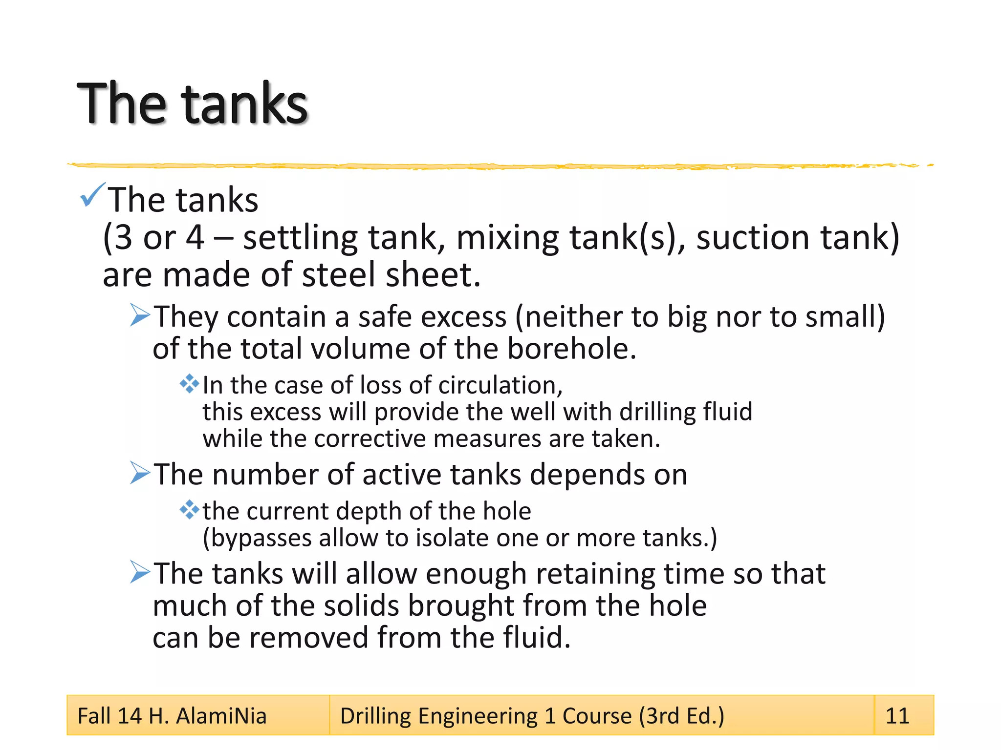 The tanks 
 
The tanks (3 or 4 –settling tank, mixing tank(s), suction tank) are made of steel sheet. 
 
They contain a safe excess (neither to big nor to small) of the total volume of the borehole. 
 
In the case of loss of circulation, this excess will provide the well with drilling fluid while the corrective measures are taken. 
 
The number of active tanks depends on 
 
the current depth of the hole (bypasses allow to isolate one or more tanks.) 
 
The tanks will allow enough retaining time so that much of the solids brought from the hole can be removed from the fluid. 
Fall 14 H. AlamiNia Drilling Engineering 1 Course (3rd Ed.) 11 
 
